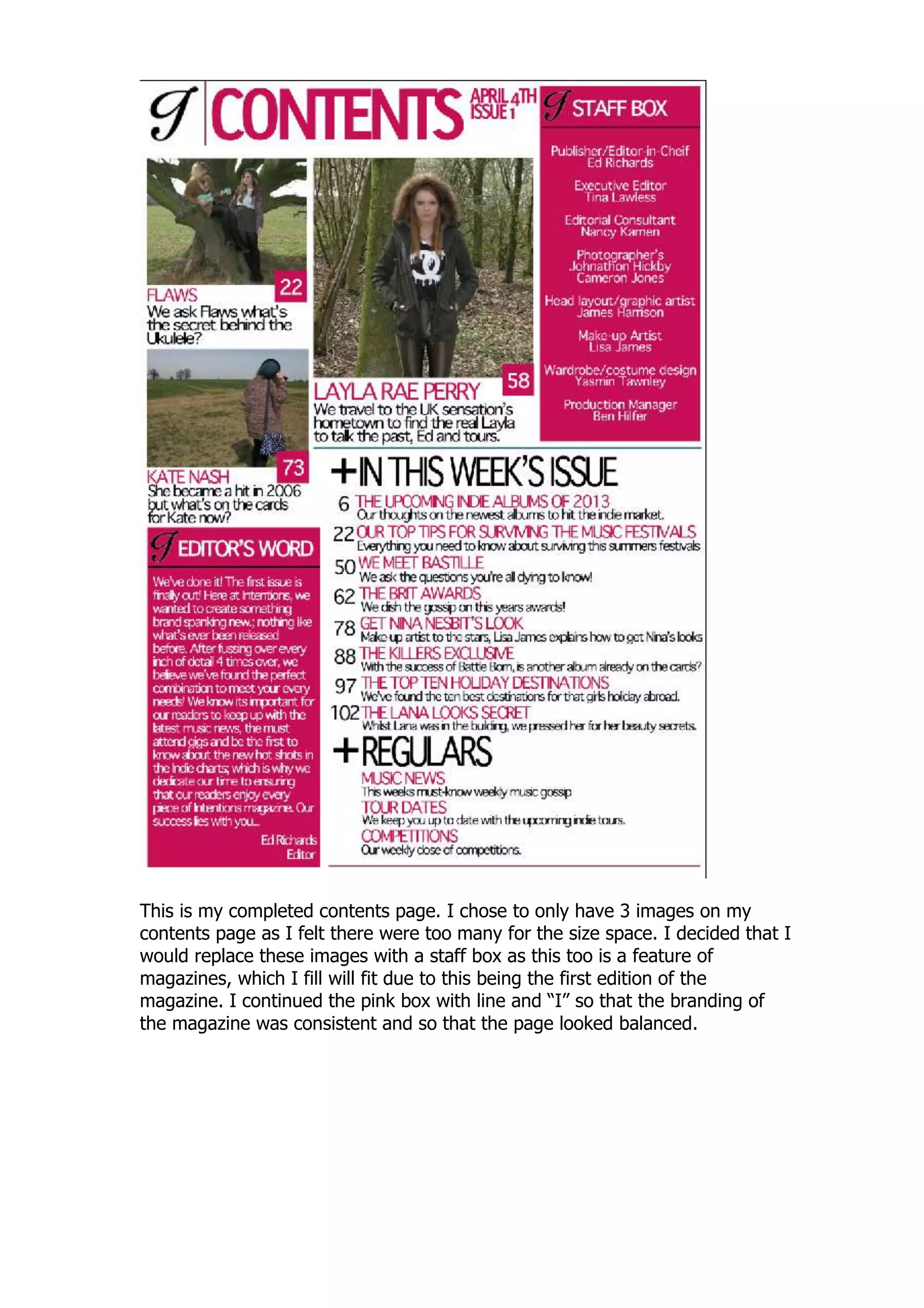 This is my completed contents page. I chose to only have 3 images on my
contents page as I felt there were too many for the size space. I decided that I
would replace these images with a staff box as this too is a feature of
magazines, which I fill will fit due to this being the first edition of the
magazine. I continued the pink box with line and “I” so that the branding of
the magazine was consistent and so that the page looked balanced.
 