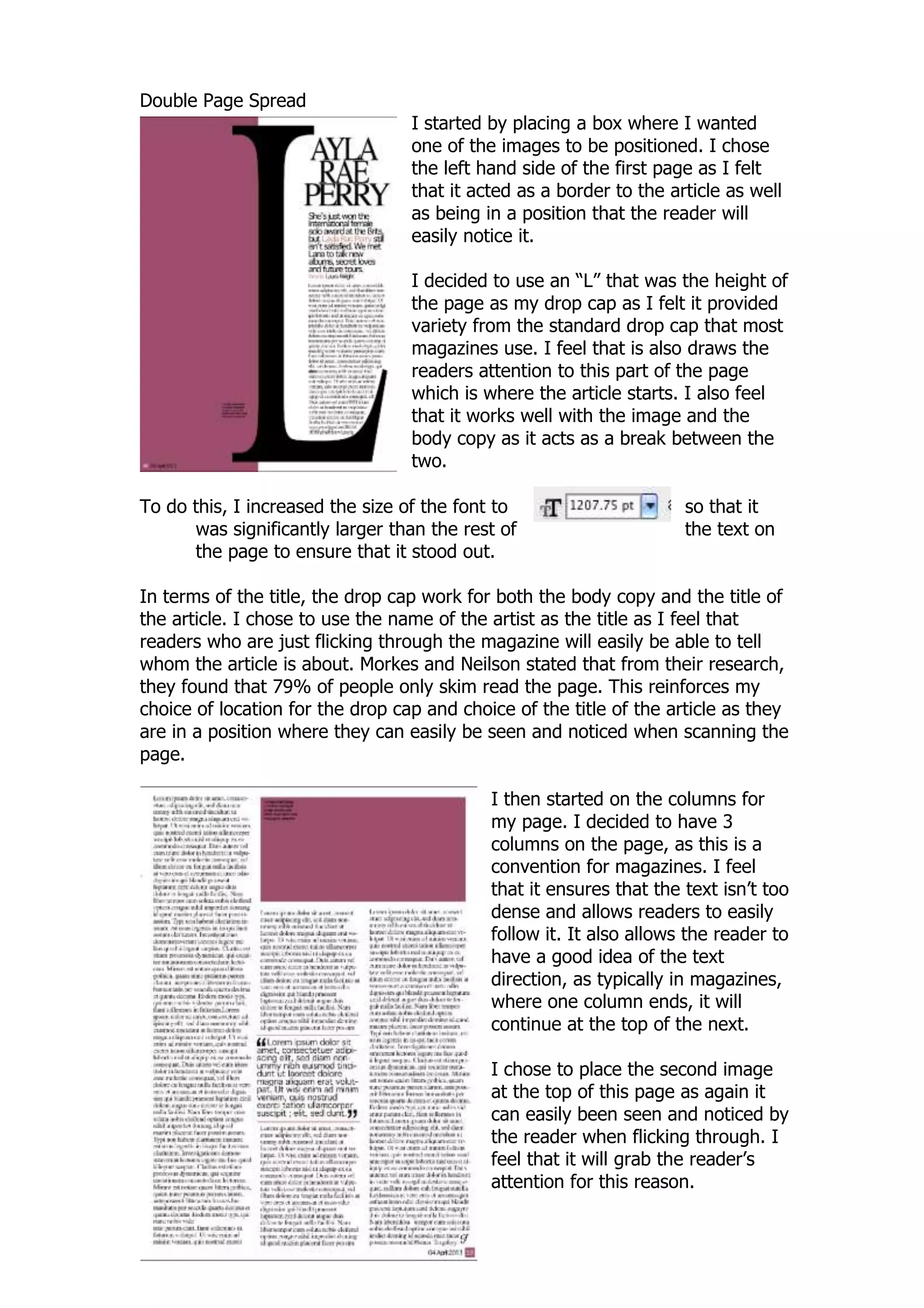Double Page Spread
                                  I started by placing a box where I wanted
                                  one of the images to be positioned. I chose
                                  the left hand side of the first page as I felt
                                  that it acted as a border to the article as well
                                  as being in a position that the reader will
                                  easily notice it.

                                  I decided to use an “L” that was the height of
                                  the page as my drop cap as I felt it provided
                                  variety from the standard drop cap that most
                                  magazines use. I feel that is also draws the
                                  readers attention to this part of the page
                                  which is where the article starts. I also feel
                                  that it works well with the image and the
                                  body copy as it acts as a break between the
                                  two.

To do this, I increased the size of the font to                      so that it
      was significantly larger than the rest of                      the text on
      the page to ensure that it stood out.

In terms of the title, the drop cap work for both the body copy and the title of
the article. I chose to use the name of the artist as the title as I feel that
readers who are just flicking through the magazine will easily be able to tell
whom the article is about. Morkes and Neilson stated that from their research,
they found that 79% of people only skim read the page. This reinforces my
choice of location for the drop cap and choice of the title of the article as they
are in a position where they can easily be seen and noticed when scanning the
page.

                                            I then started on the columns for
                                            my page. I decided to have 3
                                            columns on the page, as this is a
                                            convention for magazines. I feel
                                            that it ensures that the text isn‟t too
                                            dense and allows readers to easily
                                            follow it. It also allows the reader to
                                            have a good idea of the text
                                            direction, as typically in magazines,
                                            where one column ends, it will
                                            continue at the top of the next.

                                            I chose to place the second image
                                            at the top of this page as again it
                                            can easily been seen and noticed by
                                            the reader when flicking through. I
                                            feel that it will grab the reader‟s
                                            attention for this reason.
 