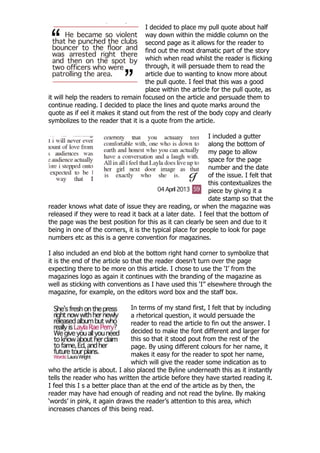 I decided to place my pull quote about half
                                    way down within the middle column on the
                                    second page as it allows for the reader to
                                    find out the most dramatic part of the story
                                    which when read whilst the reader is flicking
                                    through, it will persuade them to read the
                                    article due to wanting to know more about
                                    the pull quote. I feel that this was a good
                                    place within the article for the pull quote, as
it will help the readers to remain focused on the article and persuade them to
continue reading. I decided to place the lines and quote marks around the
quote as if eel it makes it stand out from the rest of the body copy and clearly
symbolizes to the reader that it is a quote from the article.

                                                            I included a gutter
                                                            along the bottom of
                                                            my page to allow
                                                            space for the page
                                                            number and the date
                                                            of the issue. I felt that
                                                            this contextualizes the
                                                            piece by giving it a
                                                            date stamp so that the
reader knows what date of issue they are reading, or when the magazine was
released if they were to read it back at a later date. I feel that the bottom of
the page was the best position for this as it can clearly be seen and due to it
being in one of the corners, it is the typical place for people to look for page
numbers etc as this is a genre convention for magazines.

I also included an end blob at the bottom right hand corner to symbolize that
it is the end of the article so that the reader doesn‟t turn over the page
expecting there to be more on this article. I chose to use the „I‟ from the
magazines logo as again it continues with the branding of the magazine as
well as sticking with conventions as I have used this „I” elsewhere through the
magazine, for example, on the editors word box and the staff box.

                                In terms of my stand first, I felt that by including
                                a rhetorical question, it would persuade the
                                reader to read the article to fin out the answer. I
                                decided to make the font different and larger for
                                this so that it stood pout from the rest of the
                                page. By using different colours for her name, it
                                makes it easy for the reader to spot her name,
                                which will give the reader some indication as to
who the article is about. I also placed the Byline underneath this as it instantly
tells the reader who has written the article before they have started reading it.
I feel this I s a better place than at the end of the article as by then, the
reader may have had enough of reading and not read the byline. By making
„words‟ in pink, it again draws the reader‟s attention to this area, which
increases chances of this being read.
 
