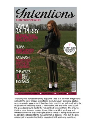 This is my final front cover for my magazine. I feel that the main image works
well with the cover lines as she is facing them, however, she is in a position
where adequate space around them has been provided, as well as allowing the
image to have „breathing space‟. I feel that the pink and white stand out on
the green background due to the high contrast between them. This ensures
that the cover lines can be read from a distance which is applicable and
necessary when the magazine is placed on a shelve in a shop as readers will
be able to be attracted to the magazine from a distance. I feel that the pink
reinforces the feminine feel to the magazine that I was trying to achieve.
 