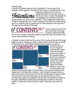 Contents Page
I started my contents page by firstly creating the „I‟ for the logo of the
magazine, which appears in the top left hand corner. I created the title of my
                                     magazine on Dafont.co.uk which is a
                                     website that allows you to type words in a
                                     font of your choice. I chose „Inpregnable‟ as
                                     my typography as I felt that it suited the
target audience and genre of my magazine. I then cropped the image above
so that it contained only the „I‟ which I needed for the logo that I placed at the
top of my contents page as readers tend to notice features on the top half of
the page and the corners of the page.

                                               I then inserted the rest of the
                                               text for the title of the page
                                               as well as inserting the date
and an issue number to allow the readers to know the date and number of the
current issue that they‟re reading.

I decided to make the font for the names of the 5 listing at the top of the page
bigger as well as including an image as these articles will link to the coverlines
on the front cover, which will be what attract the audience, as well as
                                                           convincing them to
                                                           buy the magazine
                                                           meaning that readers
                                                           will want to quickly
                                                           locate where about in
                                                           the magazine these
                                                           articles are; therefore I
                                                           have placed these at
                                                           the top of the page
                                                           with an image to
                                                           attract the readers
                                                           attention. Due to not
                                                           yet having taken the
photos for my contents page, I inserted boxes in the size and position of the
images that I will insert after. However, I also included the page number, a
place for the name of the article and room for the descriptors of these articles
to ensure that I had left enough space on the page for them as well as
ensuring they would be in proportion with the rest of the features included on
the page. I feel that by having large and bold page numbers for the top 5
articles, it makes them stand out to the reader so that they take notice of
them.
 