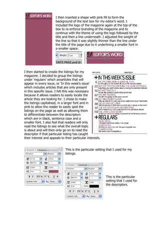 I then inserted a shape with pink fill to form the
                       background of the text box for my editor‟s word. I
                       included the logo of the magazine again at the top of the
                       box to re-enforce branding of the magazine and to
                       continue with the theme of using the logo followed by the
                       title and then a line underneath. I adjusted the weight of
                       the line so that it was slightly thinner than the line under
                       the title of the page due to it underlining a smaller font in
                       a smaller space.




I then started to create the listings for my
magazine. I decided to group the listings
under „regulars‟ which arearticles that will
appear in every issue, or „In this week‟s issue‟
which includes articles that are only present
in this specific issue. I felt this was necessary
because it allows readers to easily locate the
article they are looking for. I chose to make
the listings capitalised, in a larger font and in
pink to allow the reader to easily spot the
listings on the page as well as allowing them
to differentiate between the descriptors
which are in black, sentence case and a
smaller font. I also feel that readers will only
read the listings to see what the overall topic
is about and will then only go on to read the
descriptor if that particular listing has caught
their interest and appeals to their particular interests.


                              This is the particular setting that I used for my
                              listings.




                                                            This is the particular
                                                            setting that I used for
                                                            the descriptors.
 