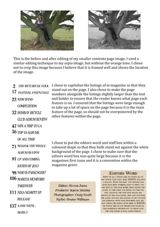 This is the before and after editing of my smaller contents page image. I used a
similar editing technique to my sepia image, but without the orange tone. I chose
not to crop this image because I believe that it is framed well and shows the location
of the image.


                        I chose to capitalize the listings of m magazine so that they
                        stand out on the page. I also chose to make the page
                        numbers alongside the listings slightly larger than the text
                        and bolder to ensure that the reader knows what page each
                        feature is on. I ensured that the listings were large enough
                        to take up a lot of space on the page because it is the main
                        feature of the page, so should not be overpowered by the
                        other features within the page.




                        I chose to put the editors word and staff box within a
                        coloured shape so that they both stand out against the white
                        background of the page. I chose to make sure that the
                        editors word box was quite large because it is the
                        magazines first issue and it is a convention within the
                        magazine genre.
 