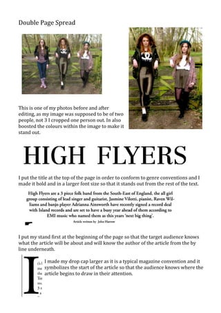 Double Page Spread




This is one of my photos before and after
editing, as my image was supposed to be of two
people, not 3 I cropped one person out. In also
boosted the colours within the image to make it
stand out.




I put the title at the top of the page in order to conform to genre conventions and I
made it bold and in a larger font size so that it stands out from the rest of the text.




I put my stand first at the beginning of the page so that the target audience knows
what the article will be about and will know the author of the article from the by
line underneath.

            I made my drop cap larger as it is a typical magazine convention and it
            symbolizes the start of the article so that the audience knows where the
            article begins to draw in their attention.
 