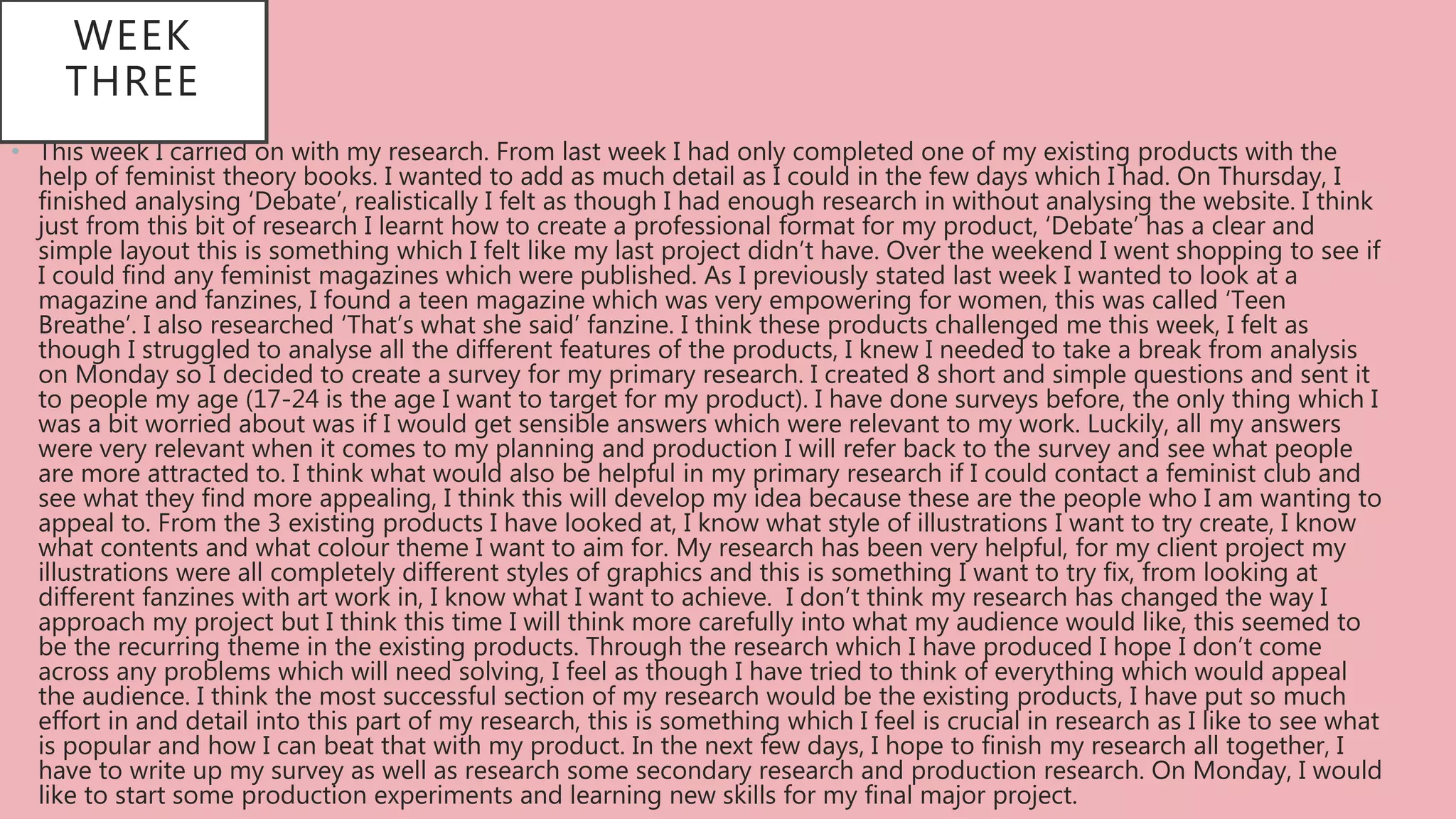 • This week I carried on with my research. From last week I had only completed one of my existing products with the
help of feminist theory books. I wanted to add as much detail as I could in the few days which I had. On Thursday, I
finished analysing ‘Debate’, realistically I felt as though I had enough research in without analysing the website. I think
just from this bit of research I learnt how to create a professional format for my product, ‘Debate’ has a clear and
simple layout this is something which I felt like my last project didn’t have. Over the weekend I went shopping to see if
I could find any feminist magazines which were published. As I previously stated last week I wanted to look at a
magazine and fanzines, I found a teen magazine which was very empowering for women, this was called ‘Teen
Breathe’. I also researched ‘That’s what she said’ fanzine. I think these products challenged me this week, I felt as
though I struggled to analyse all the different features of the products, I knew I needed to take a break from analysis
on Monday so I decided to create a survey for my primary research. I created 8 short and simple questions and sent it
to people my age (17-24 is the age I want to target for my product). I have done surveys before, the only thing which I
was a bit worried about was if I would get sensible answers which were relevant to my work. Luckily, all my answers
were very relevant when it comes to my planning and production I will refer back to the survey and see what people
are more attracted to. I think what would also be helpful in my primary research if I could contact a feminist club and
see what they find more appealing, I think this will develop my idea because these are the people who I am wanting to
appeal to. From the 3 existing products I have looked at, I know what style of illustrations I want to try create, I know
what contents and what colour theme I want to aim for. My research has been very helpful, for my client project my
illustrations were all completely different styles of graphics and this is something I want to try fix, from looking at
different fanzines with art work in, I know what I want to achieve. I don’t think my research has changed the way I
approach my project but I think this time I will think more carefully into what my audience would like, this seemed to
be the recurring theme in the existing products. Through the research which I have produced I hope I don’t come
across any problems which will need solving, I feel as though I have tried to think of everything which would appeal
the audience. I think the most successful section of my research would be the existing products, I have put so much
effort in and detail into this part of my research, this is something which I feel is crucial in research as I like to see what
is popular and how I can beat that with my product. In the next few days, I hope to finish my research all together, I
have to write up my survey as well as research some secondary research and production research. On Monday, I would
like to start some production experiments and learning new skills for my final major project.
WEEK
THREE
 