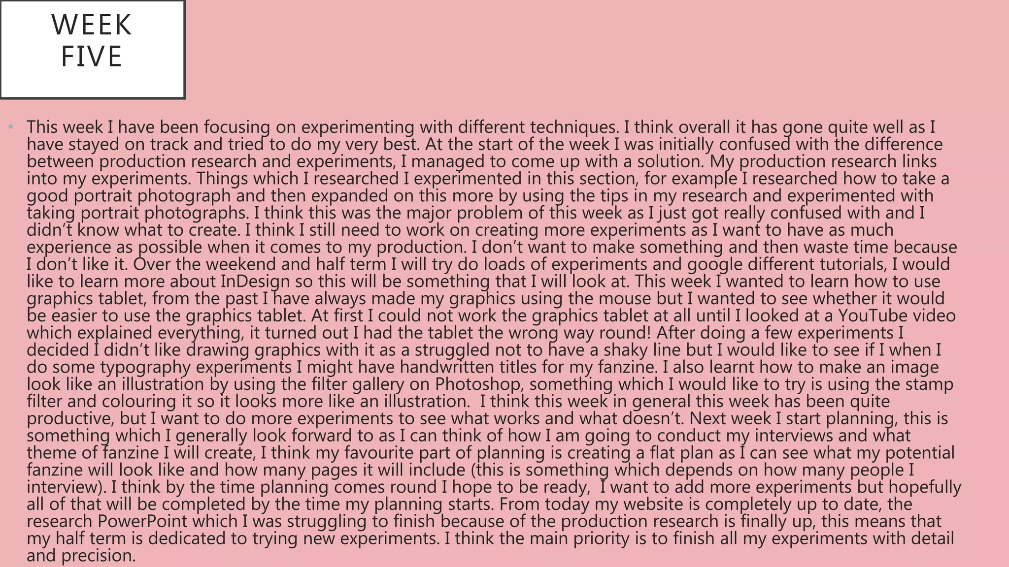 • This week I have been focusing on experimenting with different techniques. I think overall it has gone quite well as I
have stayed on track and tried to do my very best. At the start of the week I was initially confused with the difference
between production research and experiments, I managed to come up with a solution. My production research links
into my experiments. Things which I researched I experimented in this section, for example I researched how to take a
good portrait photograph and then expanded on this more by using the tips in my research and experimented with
taking portrait photographs. I think this was the major problem of this week as I just got really confused with and I
didn’t know what to create. I think I still need to work on creating more experiments as I want to have as much
experience as possible when it comes to my production. I don’t want to make something and then waste time because
I don’t like it. Over the weekend and half term I will try do loads of experiments and google different tutorials, I would
like to learn more about InDesign so this will be something that I will look at. This week I wanted to learn how to use
graphics tablet, from the past I have always made my graphics using the mouse but I wanted to see whether it would
be easier to use the graphics tablet. At first I could not work the graphics tablet at all until I looked at a YouTube video
which explained everything, it turned out I had the tablet the wrong way round! After doing a few experiments I
decided I didn’t like drawing graphics with it as a struggled not to have a shaky line but I would like to see if I when I
do some typography experiments I might have handwritten titles for my fanzine. I also learnt how to make an image
look like an illustration by using the filter gallery on Photoshop, something which I would like to try is using the stamp
filter and colouring it so it looks more like an illustration. I think this week in general this week has been quite
productive, but I want to do more experiments to see what works and what doesn’t. Next week I start planning, this is
something which I generally look forward to as I can think of how I am going to conduct my interviews and what
theme of fanzine I will create, I think my favourite part of planning is creating a flat plan as I can see what my potential
fanzine will look like and how many pages it will include (this is something which depends on how many people I
interview). I think by the time planning comes round I hope to be ready, I want to add more experiments but hopefully
all of that will be completed by the time my planning starts. From today my website is completely up to date, the
research PowerPoint which I was struggling to finish because of the production research is finally up, this means that
my half term is dedicated to trying new experiments. I think the main priority is to finish all my experiments with detail
and precision.
WEEK
FIVE
 