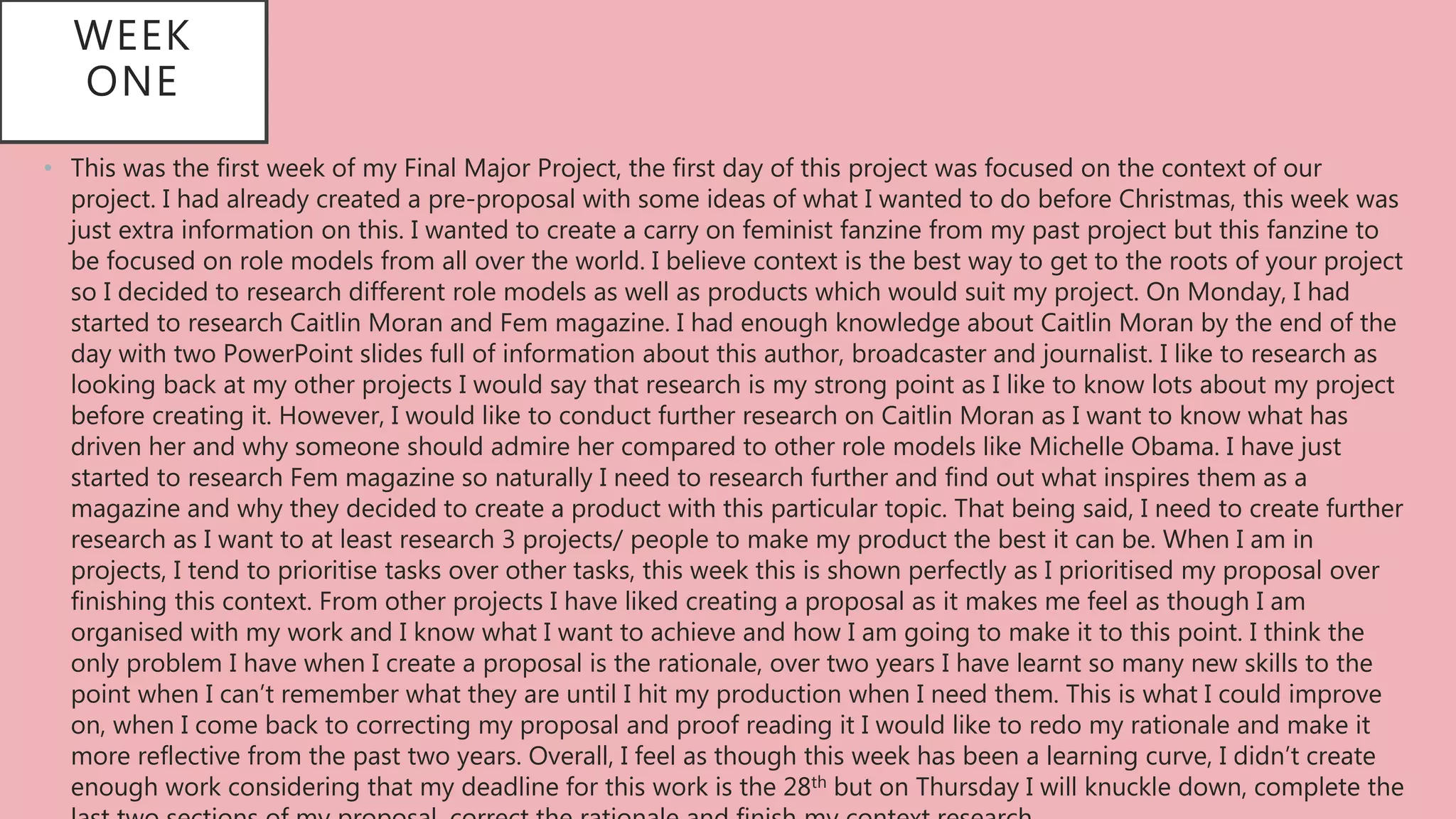 WEEK
ONE
• This was the first week of my Final Major Project, the first day of this project was focused on the context of our
project. I had already created a pre-proposal with some ideas of what I wanted to do before Christmas, this week was
just extra information on this. I wanted to create a carry on feminist fanzine from my past project but this fanzine to
be focused on role models from all over the world. I believe context is the best way to get to the roots of your project
so I decided to research different role models as well as products which would suit my project. On Monday, I had
started to research Caitlin Moran and Fem magazine. I had enough knowledge about Caitlin Moran by the end of the
day with two PowerPoint slides full of information about this author, broadcaster and journalist. I like to research as
looking back at my other projects I would say that research is my strong point as I like to know lots about my project
before creating it. However, I would like to conduct further research on Caitlin Moran as I want to know what has
driven her and why someone should admire her compared to other role models like Michelle Obama. I have just
started to research Fem magazine so naturally I need to research further and find out what inspires them as a
magazine and why they decided to create a product with this particular topic. That being said, I need to create further
research as I want to at least research 3 projects/ people to make my product the best it can be. When I am in
projects, I tend to prioritise tasks over other tasks, this week this is shown perfectly as I prioritised my proposal over
finishing this context. From other projects I have liked creating a proposal as it makes me feel as though I am
organised with my work and I know what I want to achieve and how I am going to make it to this point. I think the
only problem I have when I create a proposal is the rationale, over two years I have learnt so many new skills to the
point when I can’t remember what they are until I hit my production when I need them. This is what I could improve
on, when I come back to correcting my proposal and proof reading it I would like to redo my rationale and make it
more reflective from the past two years. Overall, I feel as though this week has been a learning curve, I didn’t create
enough work considering that my deadline for this work is the 28th but on Thursday I will knuckle down, complete the
 