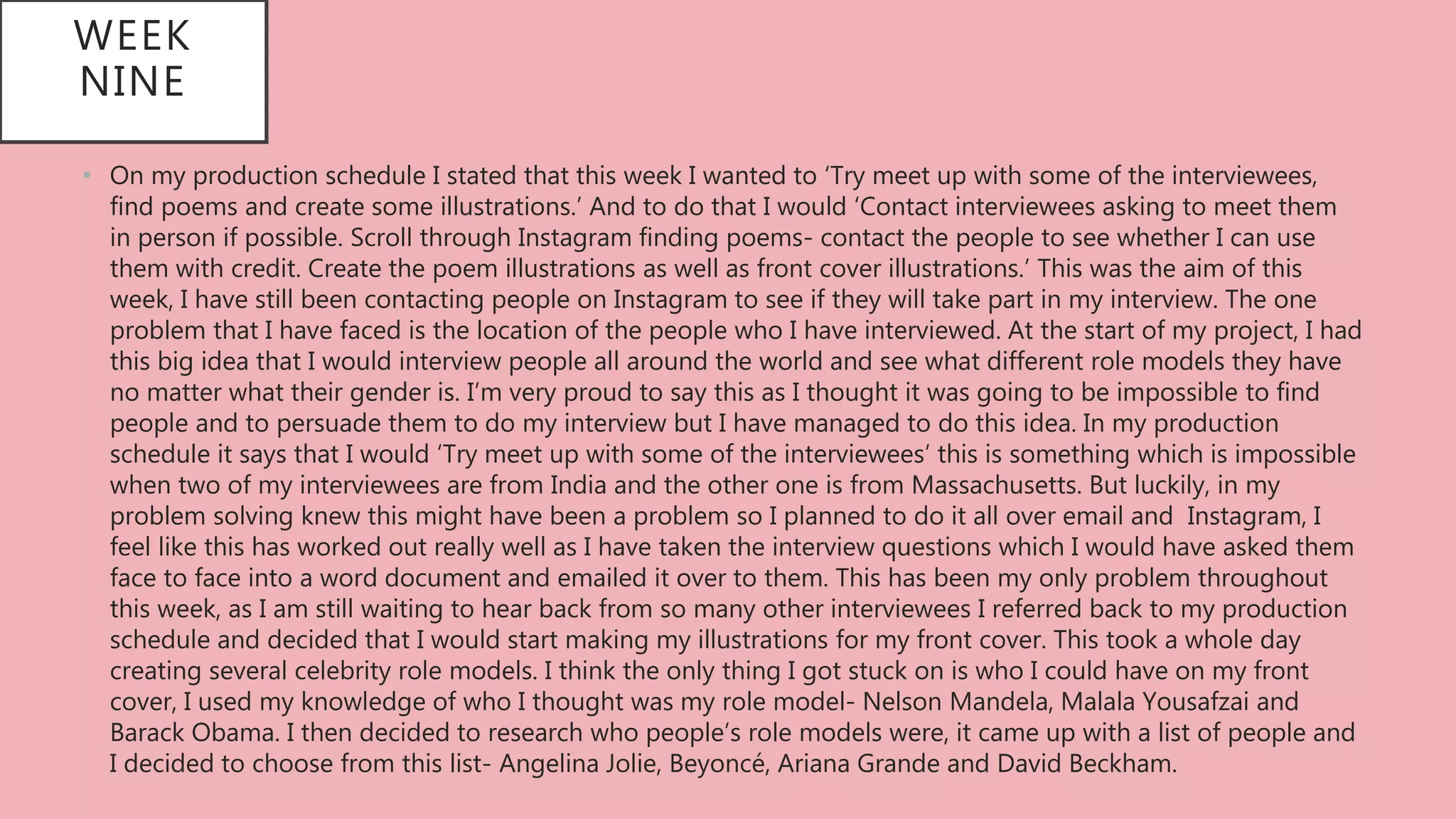 WEEK
NINE
• On my production schedule I stated that this week I wanted to ‘Try meet up with some of the interviewees,
find poems and create some illustrations.’ And to do that I would ‘Contact interviewees asking to meet them
in person if possible. Scroll through Instagram finding poems- contact the people to see whether I can use
them with credit. Create the poem illustrations as well as front cover illustrations.’ This was the aim of this
week, I have still been contacting people on Instagram to see if they will take part in my interview. The one
problem that I have faced is the location of the people who I have interviewed. At the start of my project, I had
this big idea that I would interview people all around the world and see what different role models they have
no matter what their gender is. I’m very proud to say this as I thought it was going to be impossible to find
people and to persuade them to do my interview but I have managed to do this idea. In my production
schedule it says that I would ‘Try meet up with some of the interviewees’ this is something which is impossible
when two of my interviewees are from India and the other one is from Massachusetts. But luckily, in my
problem solving knew this might have been a problem so I planned to do it all over email and Instagram, I
feel like this has worked out really well as I have taken the interview questions which I would have asked them
face to face into a word document and emailed it over to them. This has been my only problem throughout
this week, as I am still waiting to hear back from so many other interviewees I referred back to my production
schedule and decided that I would start making my illustrations for my front cover. This took a whole day
creating several celebrity role models. I think the only thing I got stuck on is who I could have on my front
cover, I used my knowledge of who I thought was my role model- Nelson Mandela, Malala Yousafzai and
Barack Obama. I then decided to research who people’s role models were, it came up with a list of people and
I decided to choose from this list- Angelina Jolie, Beyoncé, Ariana Grande and David Beckham.
 