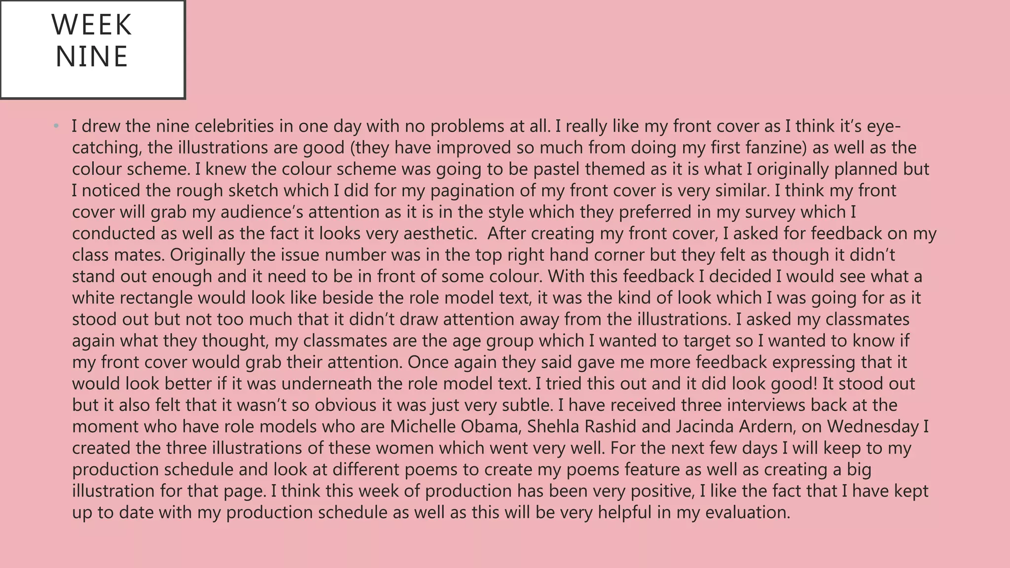 WEEK
NINE
• I drew the nine celebrities in one day with no problems at all. I really like my front cover as I think it’s eye-
catching, the illustrations are good (they have improved so much from doing my first fanzine) as well as the
colour scheme. I knew the colour scheme was going to be pastel themed as it is what I originally planned but
I noticed the rough sketch which I did for my pagination of my front cover is very similar. I think my front
cover will grab my audience’s attention as it is in the style which they preferred in my survey which I
conducted as well as the fact it looks very aesthetic. After creating my front cover, I asked for feedback on my
class mates. Originally the issue number was in the top right hand corner but they felt as though it didn’t
stand out enough and it need to be in front of some colour. With this feedback I decided I would see what a
white rectangle would look like beside the role model text, it was the kind of look which I was going for as it
stood out but not too much that it didn’t draw attention away from the illustrations. I asked my classmates
again what they thought, my classmates are the age group which I wanted to target so I wanted to know if
my front cover would grab their attention. Once again they said gave me more feedback expressing that it
would look better if it was underneath the role model text. I tried this out and it did look good! It stood out
but it also felt that it wasn’t so obvious it was just very subtle. I have received three interviews back at the
moment who have role models who are Michelle Obama, Shehla Rashid and Jacinda Ardern, on Wednesday I
created the three illustrations of these women which went very well. For the next few days I will keep to my
production schedule and look at different poems to create my poems feature as well as creating a big
illustration for that page. I think this week of production has been very positive, I like the fact that I have kept
up to date with my production schedule as well as this will be very helpful in my evaluation.
 