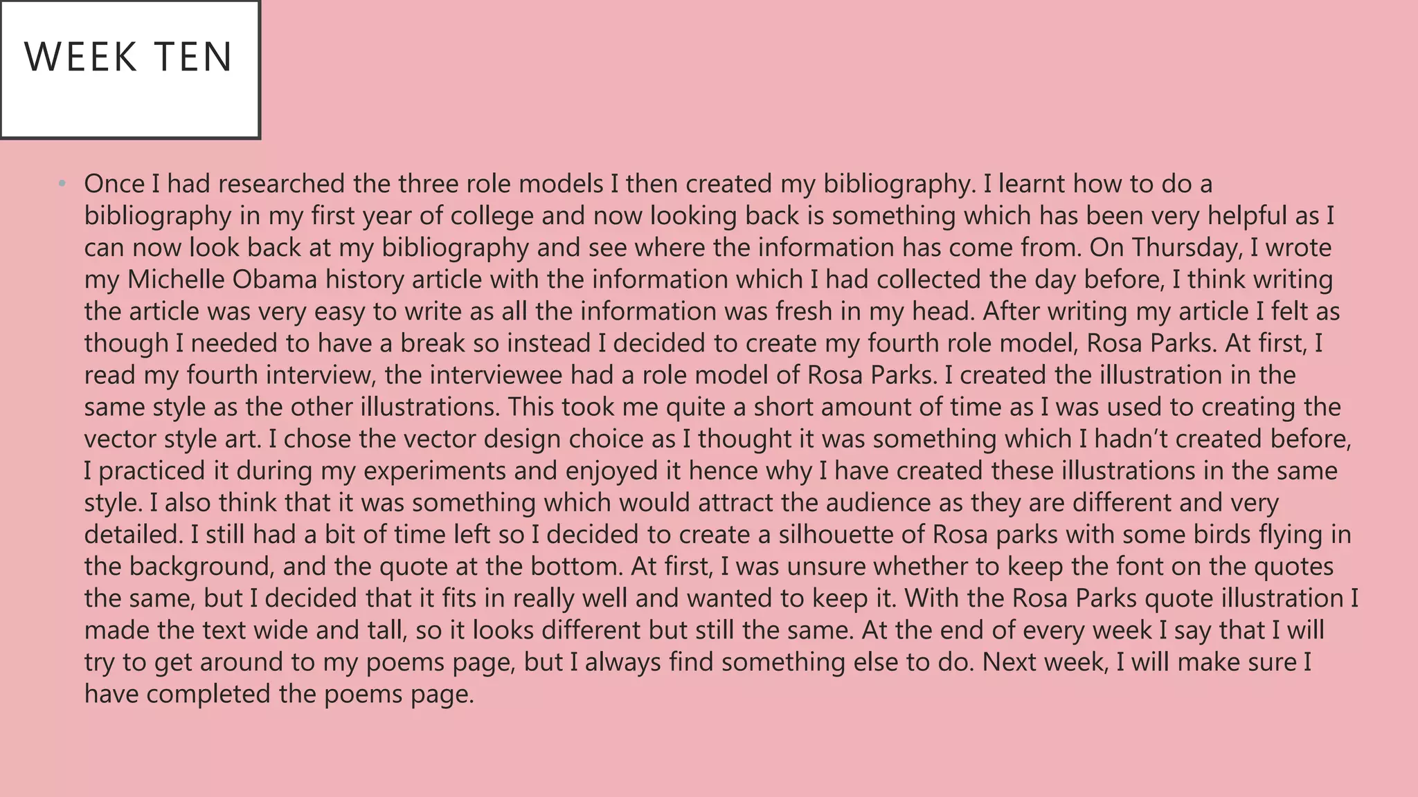 WEEK TEN
• Once I had researched the three role models I then created my bibliography. I learnt how to do a
bibliography in my first year of college and now looking back is something which has been very helpful as I
can now look back at my bibliography and see where the information has come from. On Thursday, I wrote
my Michelle Obama history article with the information which I had collected the day before, I think writing
the article was very easy to write as all the information was fresh in my head. After writing my article I felt as
though I needed to have a break so instead I decided to create my fourth role model, Rosa Parks. At first, I
read my fourth interview, the interviewee had a role model of Rosa Parks. I created the illustration in the
same style as the other illustrations. This took me quite a short amount of time as I was used to creating the
vector style art. I chose the vector design choice as I thought it was something which I hadn’t created before,
I practiced it during my experiments and enjoyed it hence why I have created these illustrations in the same
style. I also think that it was something which would attract the audience as they are different and very
detailed. I still had a bit of time left so I decided to create a silhouette of Rosa parks with some birds flying in
the background, and the quote at the bottom. At first, I was unsure whether to keep the font on the quotes
the same, but I decided that it fits in really well and wanted to keep it. With the Rosa Parks quote illustration I
made the text wide and tall, so it looks different but still the same. At the end of every week I say that I will
try to get around to my poems page, but I always find something else to do. Next week, I will make sure I
have completed the poems page.
 
