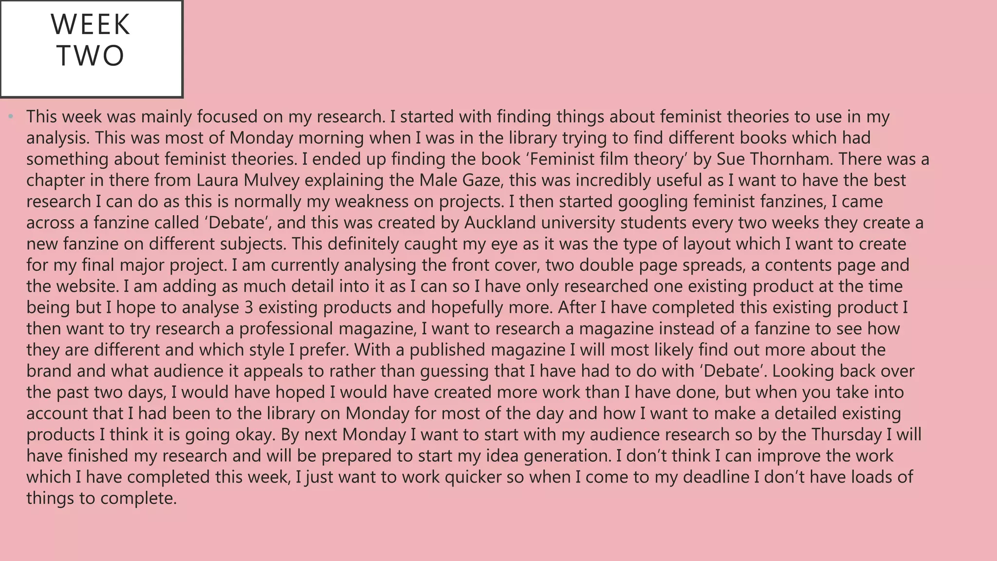 • This week was mainly focused on my research. I started with finding things about feminist theories to use in my
analysis. This was most of Monday morning when I was in the library trying to find different books which had
something about feminist theories. I ended up finding the book ‘Feminist film theory’ by Sue Thornham. There was a
chapter in there from Laura Mulvey explaining the Male Gaze, this was incredibly useful as I want to have the best
research I can do as this is normally my weakness on projects. I then started googling feminist fanzines, I came
across a fanzine called ‘Debate’, and this was created by Auckland university students every two weeks they create a
new fanzine on different subjects. This definitely caught my eye as it was the type of layout which I want to create
for my final major project. I am currently analysing the front cover, two double page spreads, a contents page and
the website. I am adding as much detail into it as I can so I have only researched one existing product at the time
being but I hope to analyse 3 existing products and hopefully more. After I have completed this existing product I
then want to try research a professional magazine, I want to research a magazine instead of a fanzine to see how
they are different and which style I prefer. With a published magazine I will most likely find out more about the
brand and what audience it appeals to rather than guessing that I have had to do with ‘Debate’. Looking back over
the past two days, I would have hoped I would have created more work than I have done, but when you take into
account that I had been to the library on Monday for most of the day and how I want to make a detailed existing
products I think it is going okay. By next Monday I want to start with my audience research so by the Thursday I will
have finished my research and will be prepared to start my idea generation. I don’t think I can improve the work
which I have completed this week, I just want to work quicker so when I come to my deadline I don’t have loads of
things to complete.
WEEK
TWO
 