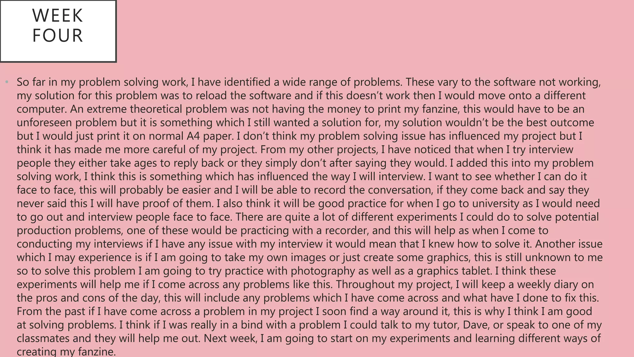 • So far in my problem solving work, I have identified a wide range of problems. These vary to the software not working,
my solution for this problem was to reload the software and if this doesn’t work then I would move onto a different
computer. An extreme theoretical problem was not having the money to print my fanzine, this would have to be an
unforeseen problem but it is something which I still wanted a solution for, my solution wouldn’t be the best outcome
but I would just print it on normal A4 paper. I don’t think my problem solving issue has influenced my project but I
think it has made me more careful of my project. From my other projects, I have noticed that when I try interview
people they either take ages to reply back or they simply don’t after saying they would. I added this into my problem
solving work, I think this is something which has influenced the way I will interview. I want to see whether I can do it
face to face, this will probably be easier and I will be able to record the conversation, if they come back and say they
never said this I will have proof of them. I also think it will be good practice for when I go to university as I would need
to go out and interview people face to face. There are quite a lot of different experiments I could do to solve potential
production problems, one of these would be practicing with a recorder, and this will help as when I come to
conducting my interviews if I have any issue with my interview it would mean that I knew how to solve it. Another issue
which I may experience is if I am going to take my own images or just create some graphics, this is still unknown to me
so to solve this problem I am going to try practice with photography as well as a graphics tablet. I think these
experiments will help me if I come across any problems like this. Throughout my project, I will keep a weekly diary on
the pros and cons of the day, this will include any problems which I have come across and what have I done to fix this.
From the past if I have come across a problem in my project I soon find a way around it, this is why I think I am good
at solving problems. I think if I was really in a bind with a problem I could talk to my tutor, Dave, or speak to one of my
classmates and they will help me out. Next week, I am going to start on my experiments and learning different ways of
creating my fanzine.
WEEK
FOUR
 