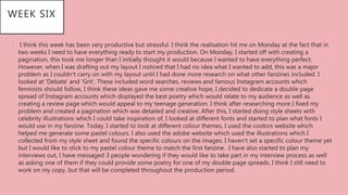 • I think this week has been very productive but stressful. I think the realisation hit me on Monday at the fact that in
two weeks I need to have everything ready to start my production. On Monday, I started off with creating a
pagination, this took me longer than I initially thought it would because I wanted to have everything perfect.
However, when I was drafting out my layout I noticed that I had no idea what I wanted to add, this was a major
problem as I couldn’t carry on with my layout until I had done more research on what other fanzines included. I
looked at ‘Debate’ and ‘Grit’. These included word searches, reviews and famous Instagram accounts which
feminists should follow, I think these ideas gave me some creative hope, I decided to dedicate a double page
spread of Instagram accounts which displayed the best poetry which would relate to my audience as well as
creating a review page which would appeal to my teenage generation. I think after researching more I fixed my
problem and created a pagination which was detailed and creative. After this, I started doing style sheets with
celebrity illustrations which I could take inspiration of, I looked at different fonts and started to plan what fonts I
would use in my fanzine. Today, I started to look at different colour themes, I used the coolors website which
helped me generate some pastel colours. I also used the adobe website which used the illustrations which I
collected from my style sheet and found the specific colours on the images. I haven’t set a specific colour theme yet
but I would like to stick to my pastel colour theme to match the first fanzine. I have also started to plan my
interviews out, I have messaged 3 people wondering if they would like to take part in my interview process as well
as asking one of them if they could provide some poetry for one of my double page spreads. I think I still need to
work on my copy, but that will be completed throughout the production period.
WEEK SIX
 