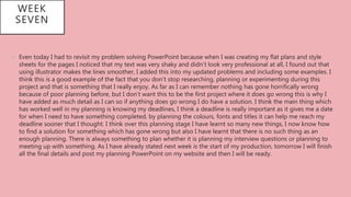 WEEK
SEVEN
• Even today I had to revisit my problem solving PowerPoint because when I was creating my flat plans and style
sheets for the pages I noticed that my text was very shaky and didn’t look very professional at all, I found out that
using illustrator makes the lines smoother, I added this into my updated problems and including some examples. I
think this is a good example of the fact that you don’t stop researching, planning or experimenting during this
project and that is something that I really enjoy. As far as I can remember nothing has gone horrifically wrong
because of poor planning before, but I don’t want this to be the first project where it does go wrong this is why I
have added as much detail as I can so if anything does go wrong I do have a solution. I think the main thing which
has worked well in my planning is knowing my deadlines, I think a deadline is really important as it gives me a date
for when I need to have something completed, by planning the colours, fonts and titles it can help me reach my
deadline sooner that I thought. I think over this planning stage I have learnt so many new things, I now know how
to find a solution for something which has gone wrong but also I have learnt that there is no such thing as an
enough planning. There is always something to plan whether it is planning my interview questions or planning to
meeting up with something. As I have already stated next week is the start of my production, tomorrow I will finish
all the final details and post my planning PowerPoint on my website and then I will be ready.
 