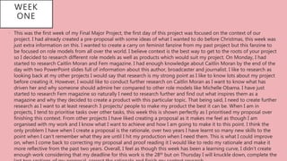 WEEK
ONE
• This was the first week of my Final Major Project, the first day of this project was focused on the context of our
project. I had already created a pre-proposal with some ideas of what I wanted to do before Christmas, this week was
just extra information on this. I wanted to create a carry on feminist fanzine from my past project but this fanzine to
be focused on role models from all over the world. I believe context is the best way to get to the roots of your project
so I decided to research different role models as well as products which would suit my project. On Monday, I had
started to research Caitlin Moran and Fem magazine. I had enough knowledge about Caitlin Moran by the end of the
day with two PowerPoint slides full of information about this author, broadcaster and journalist. I like to research as
looking back at my other projects I would say that research is my strong point as I like to know lots about my project
before creating it. However, I would like to conduct further research on Caitlin Moran as I want to know what has
driven her and why someone should admire her compared to other role models like Michelle Obama. I have just
started to research Fem magazine so naturally I need to research further and find out what inspires them as a
magazine and why they decided to create a product with this particular topic. That being said, I need to create further
research as I want to at least research 3 projects/ people to make my product the best it can be. When I am in
projects, I tend to prioritise tasks over other tasks, this week this is shown perfectly as I prioritised my proposal over
finishing this context. From other projects I have liked creating a proposal as it makes me feel as though I am
organised with my work and I know what I want to achieve and how I am going to make it to this point. I think the
only problem I have when I create a proposal is the rationale, over two years I have learnt so many new skills to the
point when I can’t remember what they are until I hit my production when I need them. This is what I could improve
on, when I come back to correcting my proposal and proof reading it I would like to redo my rationale and make it
more reflective from the past two years. Overall, I feel as though this week has been a learning curve, I didn’t create
enough work considering that my deadline for this work is the 28th but on Thursday I will knuckle down, complete the
 