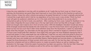 WEEK
NINE
• I drew the nine celebrities in one day with no problems at all. I really like my front cover as I think it’s eye-
catching, the illustrations are good (they have improved so much from doing my first fanzine) as well as the
colour scheme. I knew the colour scheme was going to be pastel themed as it is what I originally planned but
I noticed the rough sketch which I did for my pagination of my front cover is very similar. I think my front
cover will grab my audience’s attention as it is in the style which they preferred in my survey which I
conducted as well as the fact it looks very aesthetic. After creating my front cover, I asked for feedback on my
class mates. Originally the issue number was in the top right hand corner but they felt as though it didn’t
stand out enough and it need to be in front of some colour. With this feedback I decided I would see what a
white rectangle would look like beside the role model text, it was the kind of look which I was going for as it
stood out but not too much that it didn’t draw attention away from the illustrations. I asked my classmates
again what they thought, my classmates are the age group which I wanted to target so I wanted to know if
my front cover would grab their attention. Once again they said gave me more feedback expressing that it
would look better if it was underneath the role model text. I tried this out and it did look good! It stood out
but it also felt that it wasn’t so obvious it was just very subtle. I have received three interviews back at the
moment who have role models who are Michelle Obama, Shehla Rashid and Jacinda Ardern, on Wednesday I
created the three illustrations of these women which went very well. For the next few days I will keep to my
production schedule and look at different poems to create my poems feature as well as creating a big
illustration for that page. I think this week of production has been very positive, I like the fact that I have kept
up to date with my production schedule as well as this will be very helpful in my evaluation.
 