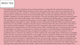 WEEK TEN
• This week has consisted of finishing off my interview features. I started off with writing the interviews up, I
started off with the Michelle Obama interview, at first I was unsure with how to start my introduction but as
soon as I got the hang of it I carried on. I think the only problem I had in this section where the answers. The
answers which I received from some of my interviewees were very brief and quite blunt at times, to fix this
problem I decided to use two questions in one question. This was something which worked out well and meant
that my articles were full and descriptive. I then started on creating the quote illustration, I initially struggled
with thinking of how to represent the illustration, and once again I started off with Michelle Obama and
googling different silhouettes for ideas. I decided to draw a silhouette of Michelle Obama and add the quote
which I found in the middle. I wanted to have the colour of the illustration the same as the title to show that it
also matches and links together. Throughout this time I managed to get another response for an interview
where the person explained that her role model was Rosa Parks. I decided that this is something which I will do
on Wednesday not today as I had planned on starting my research on Michelle Obama, Shehla Rashid and
Jacinda Ardern. I started finding out loads of research and adding it into my research PowerPoint. This is
something which is critical for my articles as if I didn’t research the role models then I would have an unreliable
article. This was very easy as I find research is very simple. I think my audience will like an accurate article which
is based on facts alone with reliable sources. I started finding the rough basics on Wikipedia, it was originally
quite hard to hard information on Shehla Rashid as she isn’t very known. However, I started investigating more
by researching the organisations which she is involved with like the AISA (All India Students Association), this
helped a lot as I could learn more about the Indian politician and why she is someone’s role model. I learnt a lot
of things when researching these role models, I didn’t know that Michelle Obama had her two children from
 