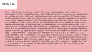 WEEK TEN
• Once I had researched the three role models I then created my bibliography. I learnt how to do a
bibliography in my first year of college and now looking back is something which has been very helpful as I
can now look back at my bibliography and see where the information has come from. On Thursday, I wrote
my Michelle Obama history article with the information which I had collected the day before, I think writing
the article was very easy to write as all the information was fresh in my head. After writing my article I felt as
though I needed to have a break so instead I decided to create my fourth role model, Rosa Parks. At first, I
read my fourth interview, the interviewee had a role model of Rosa Parks. I created the illustration in the
same style as the other illustrations. This took me quite a short amount of time as I was used to creating the
vector style art. I chose the vector design choice as I thought it was something which I hadn’t created before,
I practiced it during my experiments and enjoyed it hence why I have created these illustrations in the same
style. I also think that it was something which would attract the audience as they are different and very
detailed. I still had a bit of time left so I decided to create a silhouette of Rosa parks with some birds flying in
the background, and the quote at the bottom. At first, I was unsure whether to keep the font on the quotes
the same, but I decided that it fits in really well and wanted to keep it. With the Rosa Parks quote illustration I
made the text wide and tall, so it looks different but still the same. At the end of every week I say that I will
try to get around to my poems page, but I always find something else to do. Next week, I will make sure I
have completed the poems page.
 