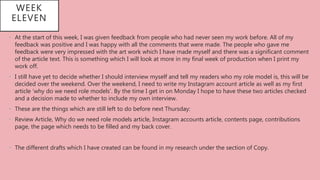 WEEK
ELEVEN
• At the start of this week, I was given feedback from people who had never seen my work before. All of my
feedback was positive and I was happy with all the comments that were made. The people who gave me
feedback were very impressed with the art work which I have made myself and there was a significant comment
of the article text. This is something which I will look at more in my final week of production when I print my
work off.
• I still have yet to decide whether I should interview myself and tell my readers who my role model is, this will be
decided over the weekend. Over the weekend, I need to write my Instagram account article as well as my first
article ‘why do we need role models’. By the time I get in on Monday I hope to have these two articles checked
and a decision made to whether to include my own interview.
• These are the things which are still left to do before next Thursday:
• Review Article, Why do we need role models article, Instagram accounts article, contents page, contributions
page, the page which needs to be filled and my back cover.
• The different drafts which I have created can be found in my research under the section of Copy.
 