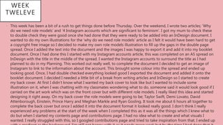 WEEK
TWELEVE
• This week has been a bit of a rush to get things done before Thursday. Over the weekend, I wrote two articles; ‘Why
do we need role models’ and ‘4 Instagram accounts which are significant to feminism’. I got my mum to check these
to double check they were good once she had done that they were ready to be added into an InDesign document. I
wanted to do my own illustrations for the ‘why do we need role models’ article as I felt it would have been hard to get
a copyright free image so I decided to make my own role models illustration to fill up the gaps in the double page
spread. Once I added the text into the document and the images I was happy to export it and add it into my booklet
document. Once I had done this I started with my Instagram accounts article, this was completed on an A5 spread on
InDesign with the title in the middle of the spread. I wanted the Instagram accounts to surround the title as I had
planned to do in my Planning. This worked out really well, to complete the document I decided to get an image of
Instagram to link to the information about the account. This brought some colour into the spread and ended up
looking good. Once, I had double checked everything looked good I exported the document and added it onto the
booklet document. I decided I needed a little bit of a break from writing articles and InDesign so I started to create
my back cover. At first I didn’t know what I wanted my back cover to look like but I wanted to include some
illustration on it, when I was chatting with my classmates wondering what to do, someone said it would look good if I
carried on the art work which was on the front cover but with different role models. I really liked this idea and started
designing it right away. On my back cover the role models were going to be; Taylor Swift, Demi Lovato, David
Attenborough, Einstein, Prince Harry and Meghan Markle and Ryan Gosling. It took me about 6 hours all together to
complete the back cover but once I added it into the document format it looked really good. I don’t think I really
experienced any problems at the start of the week when I completed this as it was all the things which I knew what to
do but when I started my contents page and contributions page. I had no idea what to create and what visuals I
wanted. I really struggled with this, so I googled contributions page and tried to take inspiration from that. I ended up
 