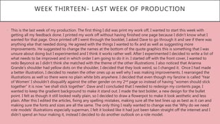 WEEK THIRTEEN- LAST WEEK OF PRODUCTION
• This is the last week of my production. The first thing I did was print my work off, I wanted to start this week with
getting all my feedback done. I printed my work off without having finished one page because I didn’t know what I
wanted for that page. Once printed off I went through the booklet, I asked Dave to go through it and see if there was
anything else that needed doing. He agreed with the things I wanted to fix and as well as suggesting more
improvements. He suggested to change the names at the bottom of the quote graphics this is something that I was
unsure about doing but I experimented and I think it works rather well. After I experimented I decided to write a list of
what needs to be improved and in which order I am going to do it in. I started off with the front cover, I wanted to
redo Beyoncé as I didn’t think she matched with the theme of the other illustrations. I also noticed that Arianna
Grande’s shoulder had yellow dots on the shoulder, I decided that they look weird, so I changed it. Once I had made
a better illustration, I decided to neaten the other ones up as well why I was making improvements. I rearranged the
illustrations as well so there were no plain white bits anywhere. I decided that even though my fanzine is called ‘Year
of Women’ I shouldn’t disqualify against the other gender on my 2nd page so instead of having “women should stick
together” it is now “we shall stick together”. Dave and I concluded that I needed to redesign my contents page, I
wanted to keep the gradient background to make it stand out. I made the text bolder, a new design for the bullet
point. I felt as though it still looked really plain, so I decided to draw a flowerpot to make it look aesthetic and less
plain. After this I edited the articles, fixing any spelling mistakes, making sure all the text lines up as best as it can and
making sure the fonts and sizes are all the same. The only thing I really wanted to change was the ‘Why do we need
role models’ illustrations especially superman, I felt it looked like it had just been taken straight off the internet and I
didn’t spend an hour making it, instead I decided to do another outlook on a role model.
 