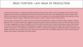 WEEK THIRTEEN- LAST WEEK OF PRODUCTION
• I think this looks best as it matches the other image at the top of the article. The only problem which I faced when
editing all the articles was getting all the articles to end on the same line, it was especially hard with the interviews
which I conducted as some people wrote quite a lot for the answers, but some people barely wrote anything. Using
the different character styles, I edited the text the best I could to make it end on the same line.
• On Thursday, I printed off my work once more with all the improvements made and the last page created. I asked a
different tutor to go through it and suggest some improvements that I could do to make my work the best it can be.
This tutor suggested to correct the photos on the film article as they don’t match the illustration style of the fanzine.
To do this, I used the filter gallery on Photoshop to create a vector art style on the images. All my edits from all my
drafts can be seen in my Production PowerPoint. I think if I could do this project, I would have liked to interview more
people and have more content but due to the amount of time I had to complete production I think I chose the best
option with having 5 interviews and a few articles.
 