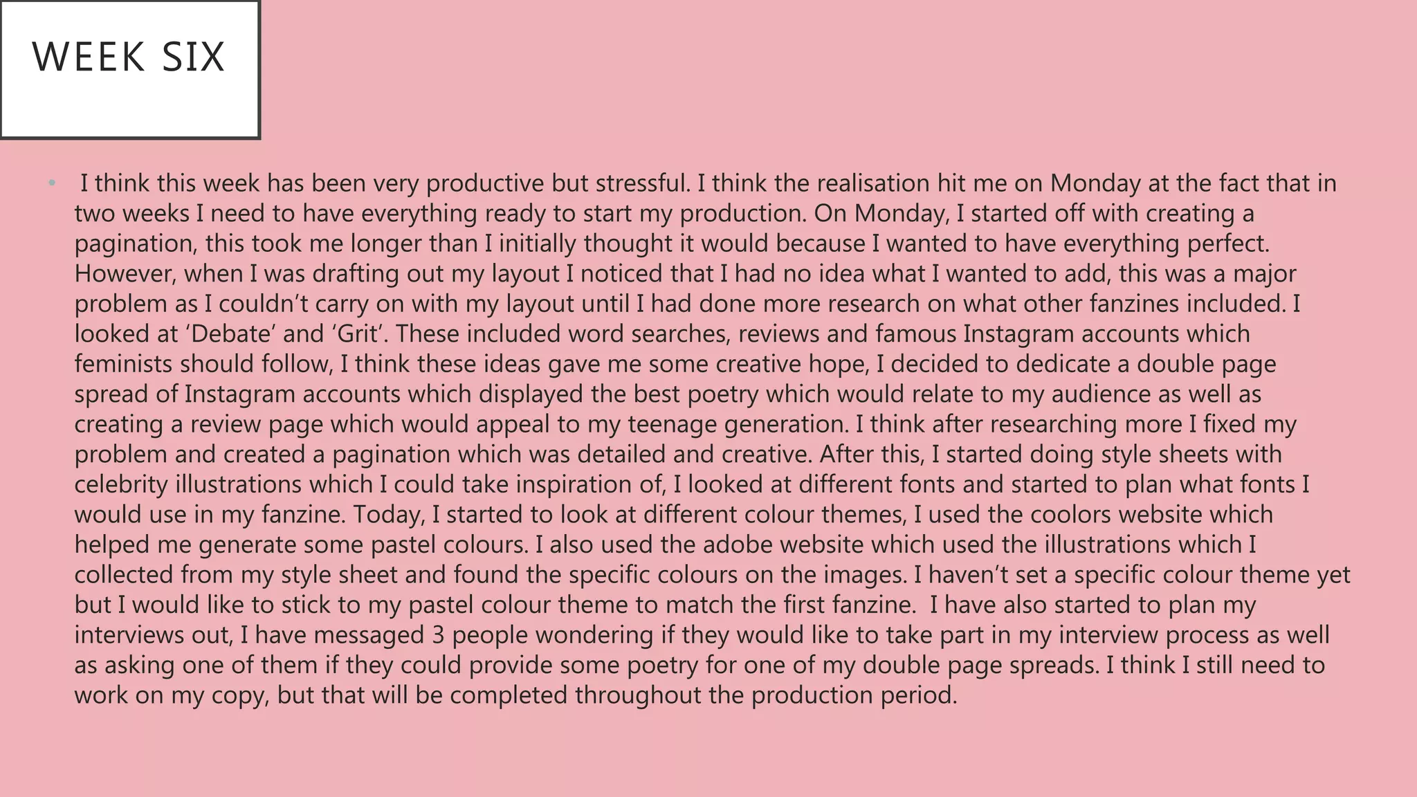 • I think this week has been very productive but stressful. I think the realisation hit me on Monday at the fact that in
two weeks I need to have everything ready to start my production. On Monday, I started off with creating a
pagination, this took me longer than I initially thought it would because I wanted to have everything perfect.
However, when I was drafting out my layout I noticed that I had no idea what I wanted to add, this was a major
problem as I couldn’t carry on with my layout until I had done more research on what other fanzines included. I
looked at ‘Debate’ and ‘Grit’. These included word searches, reviews and famous Instagram accounts which
feminists should follow, I think these ideas gave me some creative hope, I decided to dedicate a double page
spread of Instagram accounts which displayed the best poetry which would relate to my audience as well as
creating a review page which would appeal to my teenage generation. I think after researching more I fixed my
problem and created a pagination which was detailed and creative. After this, I started doing style sheets with
celebrity illustrations which I could take inspiration of, I looked at different fonts and started to plan what fonts I
would use in my fanzine. Today, I started to look at different colour themes, I used the coolors website which
helped me generate some pastel colours. I also used the adobe website which used the illustrations which I
collected from my style sheet and found the specific colours on the images. I haven’t set a specific colour theme yet
but I would like to stick to my pastel colour theme to match the first fanzine. I have also started to plan my
interviews out, I have messaged 3 people wondering if they would like to take part in my interview process as well
as asking one of them if they could provide some poetry for one of my double page spreads. I think I still need to
work on my copy, but that will be completed throughout the production period.
WEEK SIX
 