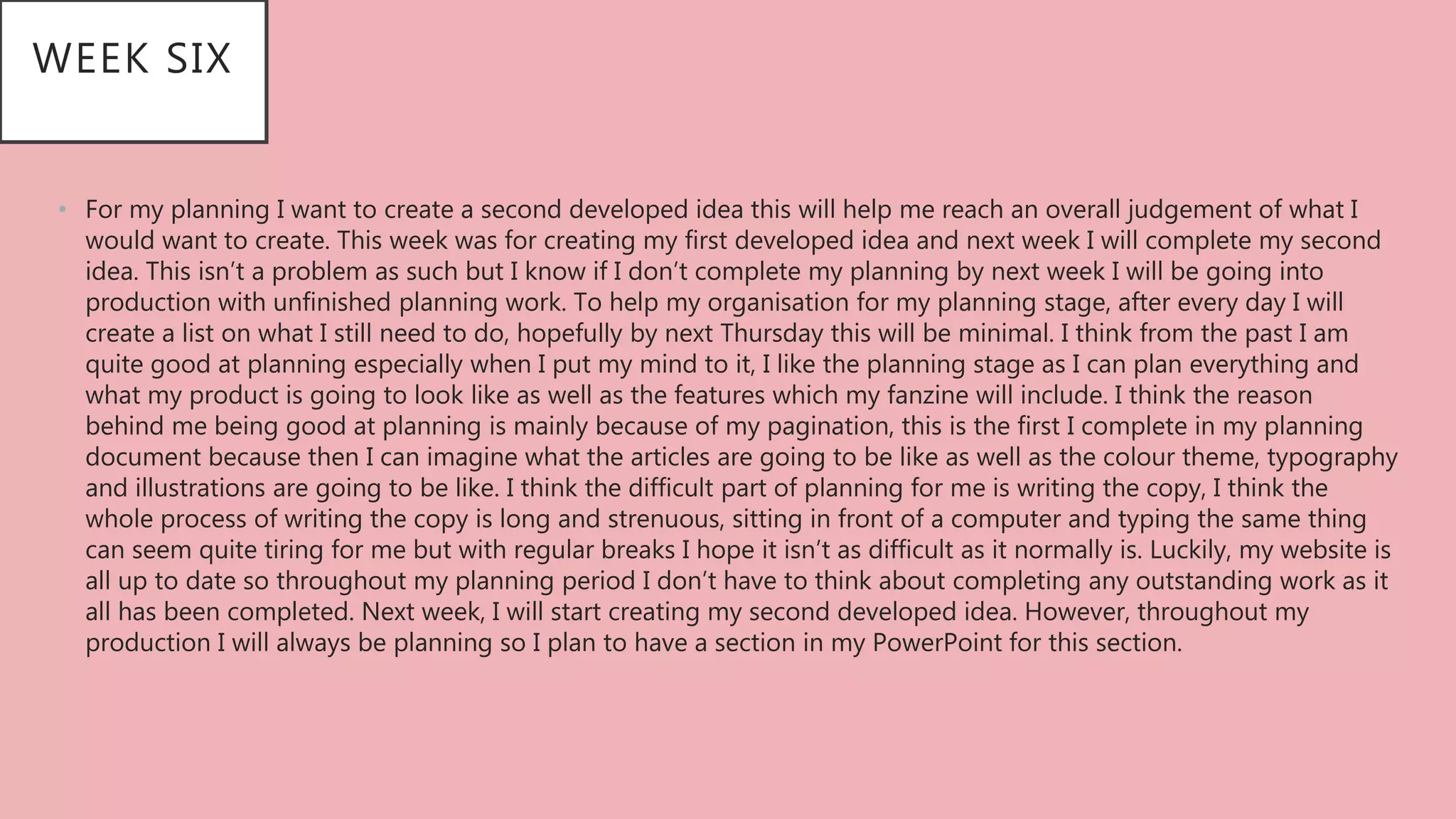 • For my planning I want to create a second developed idea this will help me reach an overall judgement of what I
would want to create. This week was for creating my first developed idea and next week I will complete my second
idea. This isn’t a problem as such but I know if I don’t complete my planning by next week I will be going into
production with unfinished planning work. To help my organisation for my planning stage, after every day I will
create a list on what I still need to do, hopefully by next Thursday this will be minimal. I think from the past I am
quite good at planning especially when I put my mind to it, I like the planning stage as I can plan everything and
what my product is going to look like as well as the features which my fanzine will include. I think the reason
behind me being good at planning is mainly because of my pagination, this is the first I complete in my planning
document because then I can imagine what the articles are going to be like as well as the colour theme, typography
and illustrations are going to be like. I think the difficult part of planning for me is writing the copy, I think the
whole process of writing the copy is long and strenuous, sitting in front of a computer and typing the same thing
can seem quite tiring for me but with regular breaks I hope it isn’t as difficult as it normally is. Luckily, my website is
all up to date so throughout my planning period I don’t have to think about completing any outstanding work as it
all has been completed. Next week, I will start creating my second developed idea. However, throughout my
production I will always be planning so I plan to have a section in my PowerPoint for this section.
WEEK SIX
 