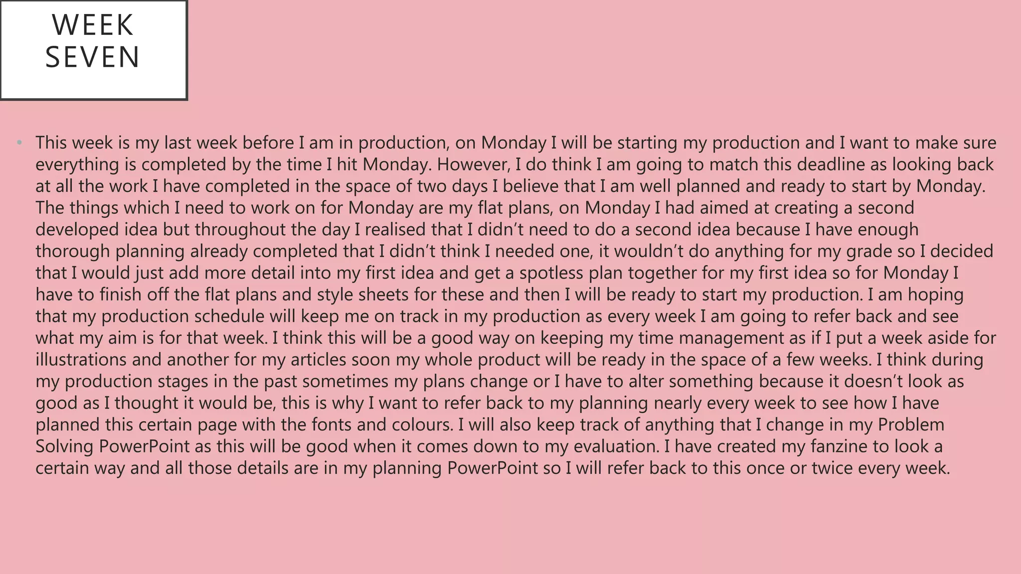 WEEK
SEVEN
• This week is my last week before I am in production, on Monday I will be starting my production and I want to make sure
everything is completed by the time I hit Monday. However, I do think I am going to match this deadline as looking back
at all the work I have completed in the space of two days I believe that I am well planned and ready to start by Monday.
The things which I need to work on for Monday are my flat plans, on Monday I had aimed at creating a second
developed idea but throughout the day I realised that I didn’t need to do a second idea because I have enough
thorough planning already completed that I didn’t think I needed one, it wouldn’t do anything for my grade so I decided
that I would just add more detail into my first idea and get a spotless plan together for my first idea so for Monday I
have to finish off the flat plans and style sheets for these and then I will be ready to start my production. I am hoping
that my production schedule will keep me on track in my production as every week I am going to refer back and see
what my aim is for that week. I think this will be a good way on keeping my time management as if I put a week aside for
illustrations and another for my articles soon my whole product will be ready in the space of a few weeks. I think during
my production stages in the past sometimes my plans change or I have to alter something because it doesn’t look as
good as I thought it would be, this is why I want to refer back to my planning nearly every week to see how I have
planned this certain page with the fonts and colours. I will also keep track of anything that I change in my Problem
Solving PowerPoint as this will be good when it comes down to my evaluation. I have created my fanzine to look a
certain way and all those details are in my planning PowerPoint so I will refer back to this once or twice every week.
 