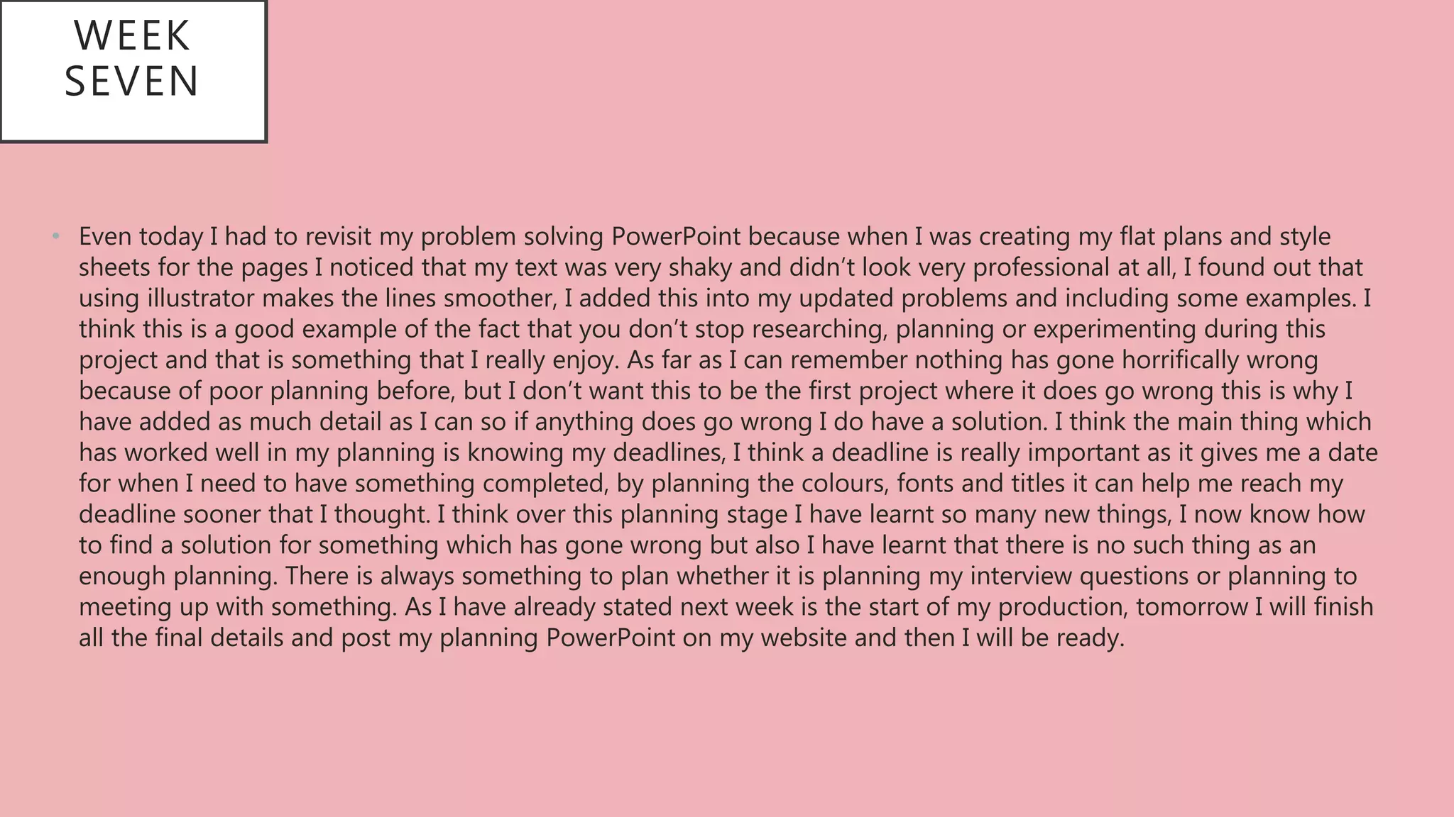 WEEK
SEVEN
• Even today I had to revisit my problem solving PowerPoint because when I was creating my flat plans and style
sheets for the pages I noticed that my text was very shaky and didn’t look very professional at all, I found out that
using illustrator makes the lines smoother, I added this into my updated problems and including some examples. I
think this is a good example of the fact that you don’t stop researching, planning or experimenting during this
project and that is something that I really enjoy. As far as I can remember nothing has gone horrifically wrong
because of poor planning before, but I don’t want this to be the first project where it does go wrong this is why I
have added as much detail as I can so if anything does go wrong I do have a solution. I think the main thing which
has worked well in my planning is knowing my deadlines, I think a deadline is really important as it gives me a date
for when I need to have something completed, by planning the colours, fonts and titles it can help me reach my
deadline sooner that I thought. I think over this planning stage I have learnt so many new things, I now know how
to find a solution for something which has gone wrong but also I have learnt that there is no such thing as an
enough planning. There is always something to plan whether it is planning my interview questions or planning to
meeting up with something. As I have already stated next week is the start of my production, tomorrow I will finish
all the final details and post my planning PowerPoint on my website and then I will be ready.
 