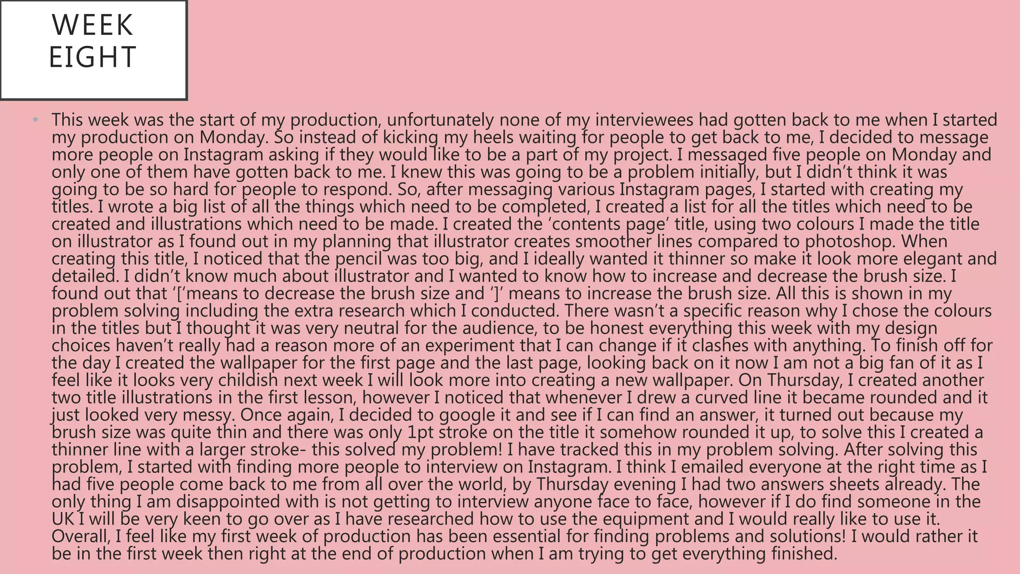 WEEK
EIGHT
• This week was the start of my production, unfortunately none of my interviewees had gotten back to me when I started
my production on Monday. So instead of kicking my heels waiting for people to get back to me, I decided to message
more people on Instagram asking if they would like to be a part of my project. I messaged five people on Monday and
only one of them have gotten back to me. I knew this was going to be a problem initially, but I didn’t think it was
going to be so hard for people to respond. So, after messaging various Instagram pages, I started with creating my
titles. I wrote a big list of all the things which need to be completed, I created a list for all the titles which need to be
created and illustrations which need to be made. I created the ‘contents page’ title, using two colours I made the title
on illustrator as I found out in my planning that illustrator creates smoother lines compared to photoshop. When
creating this title, I noticed that the pencil was too big, and I ideally wanted it thinner so make it look more elegant and
detailed. I didn’t know much about illustrator and I wanted to know how to increase and decrease the brush size. I
found out that ‘[‘means to decrease the brush size and ‘]’ means to increase the brush size. All this is shown in my
problem solving including the extra research which I conducted. There wasn’t a specific reason why I chose the colours
in the titles but I thought it was very neutral for the audience, to be honest everything this week with my design
choices haven’t really had a reason more of an experiment that I can change if it clashes with anything. To finish off for
the day I created the wallpaper for the first page and the last page, looking back on it now I am not a big fan of it as I
feel like it looks very childish next week I will look more into creating a new wallpaper. On Thursday, I created another
two title illustrations in the first lesson, however I noticed that whenever I drew a curved line it became rounded and it
just looked very messy. Once again, I decided to google it and see if I can find an answer, it turned out because my
brush size was quite thin and there was only 1pt stroke on the title it somehow rounded it up, to solve this I created a
thinner line with a larger stroke- this solved my problem! I have tracked this in my problem solving. After solving this
problem, I started with finding more people to interview on Instagram. I think I emailed everyone at the right time as I
had five people come back to me from all over the world, by Thursday evening I had two answers sheets already. The
only thing I am disappointed with is not getting to interview anyone face to face, however if I do find someone in the
UK I will be very keen to go over as I have researched how to use the equipment and I would really like to use it.
Overall, I feel like my first week of production has been essential for finding problems and solutions! I would rather it
be in the first week then right at the end of production when I am trying to get everything finished.
 
