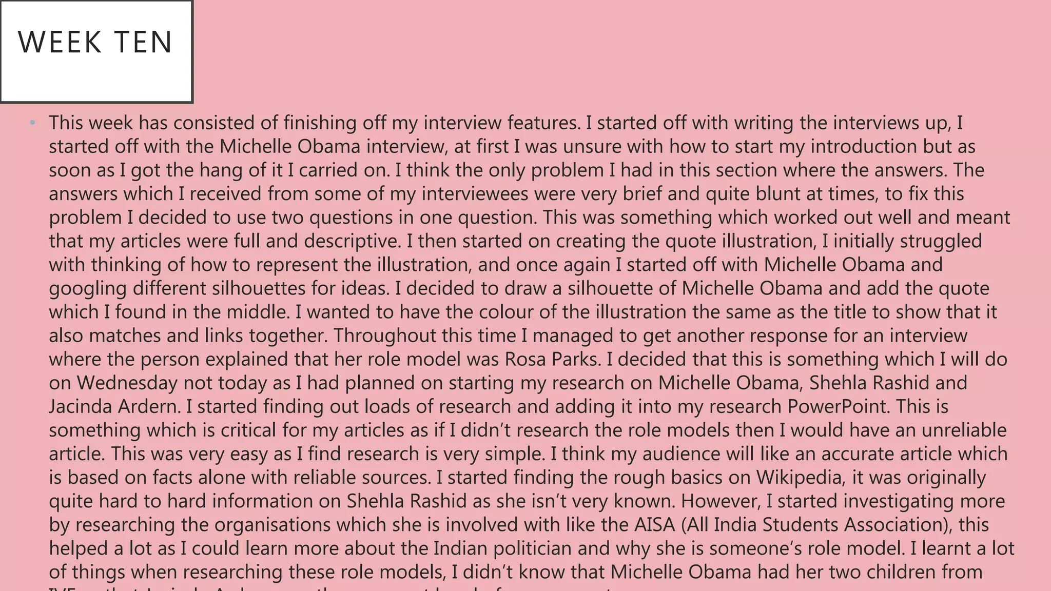 WEEK TEN
• This week has consisted of finishing off my interview features. I started off with writing the interviews up, I
started off with the Michelle Obama interview, at first I was unsure with how to start my introduction but as
soon as I got the hang of it I carried on. I think the only problem I had in this section where the answers. The
answers which I received from some of my interviewees were very brief and quite blunt at times, to fix this
problem I decided to use two questions in one question. This was something which worked out well and meant
that my articles were full and descriptive. I then started on creating the quote illustration, I initially struggled
with thinking of how to represent the illustration, and once again I started off with Michelle Obama and
googling different silhouettes for ideas. I decided to draw a silhouette of Michelle Obama and add the quote
which I found in the middle. I wanted to have the colour of the illustration the same as the title to show that it
also matches and links together. Throughout this time I managed to get another response for an interview
where the person explained that her role model was Rosa Parks. I decided that this is something which I will do
on Wednesday not today as I had planned on starting my research on Michelle Obama, Shehla Rashid and
Jacinda Ardern. I started finding out loads of research and adding it into my research PowerPoint. This is
something which is critical for my articles as if I didn’t research the role models then I would have an unreliable
article. This was very easy as I find research is very simple. I think my audience will like an accurate article which
is based on facts alone with reliable sources. I started finding the rough basics on Wikipedia, it was originally
quite hard to hard information on Shehla Rashid as she isn’t very known. However, I started investigating more
by researching the organisations which she is involved with like the AISA (All India Students Association), this
helped a lot as I could learn more about the Indian politician and why she is someone’s role model. I learnt a lot
of things when researching these role models, I didn’t know that Michelle Obama had her two children from
 