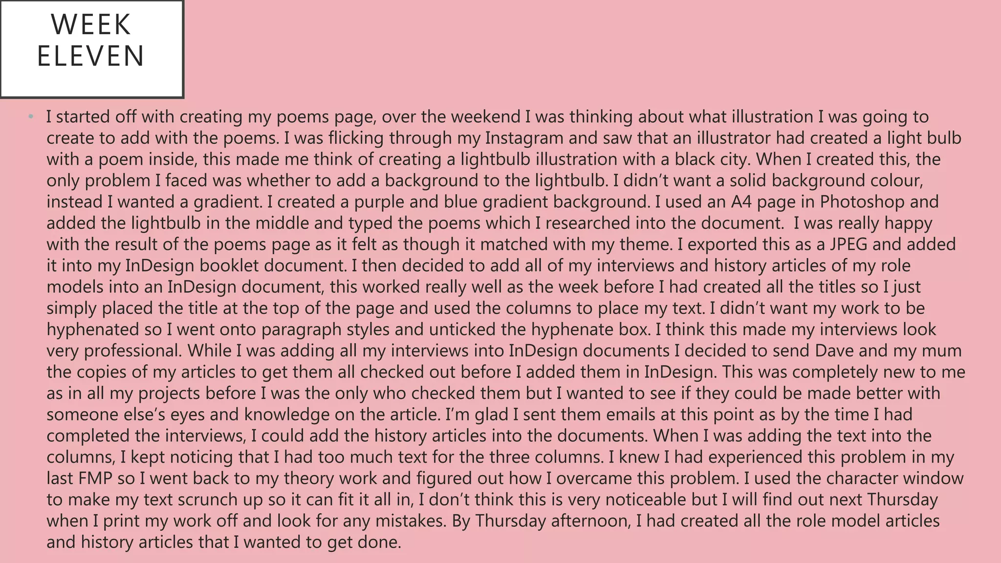 WEEK
ELEVEN
• I started off with creating my poems page, over the weekend I was thinking about what illustration I was going to
create to add with the poems. I was flicking through my Instagram and saw that an illustrator had created a light bulb
with a poem inside, this made me think of creating a lightbulb illustration with a black city. When I created this, the
only problem I faced was whether to add a background to the lightbulb. I didn’t want a solid background colour,
instead I wanted a gradient. I created a purple and blue gradient background. I used an A4 page in Photoshop and
added the lightbulb in the middle and typed the poems which I researched into the document. I was really happy
with the result of the poems page as it felt as though it matched with my theme. I exported this as a JPEG and added
it into my InDesign booklet document. I then decided to add all of my interviews and history articles of my role
models into an InDesign document, this worked really well as the week before I had created all the titles so I just
simply placed the title at the top of the page and used the columns to place my text. I didn’t want my work to be
hyphenated so I went onto paragraph styles and unticked the hyphenate box. I think this made my interviews look
very professional. While I was adding all my interviews into InDesign documents I decided to send Dave and my mum
the copies of my articles to get them all checked out before I added them in InDesign. This was completely new to me
as in all my projects before I was the only who checked them but I wanted to see if they could be made better with
someone else’s eyes and knowledge on the article. I’m glad I sent them emails at this point as by the time I had
completed the interviews, I could add the history articles into the documents. When I was adding the text into the
columns, I kept noticing that I had too much text for the three columns. I knew I had experienced this problem in my
last FMP so I went back to my theory work and figured out how I overcame this problem. I used the character window
to make my text scrunch up so it can fit it all in, I don’t think this is very noticeable but I will find out next Thursday
when I print my work off and look for any mistakes. By Thursday afternoon, I had created all the role model articles
and history articles that I wanted to get done.
 