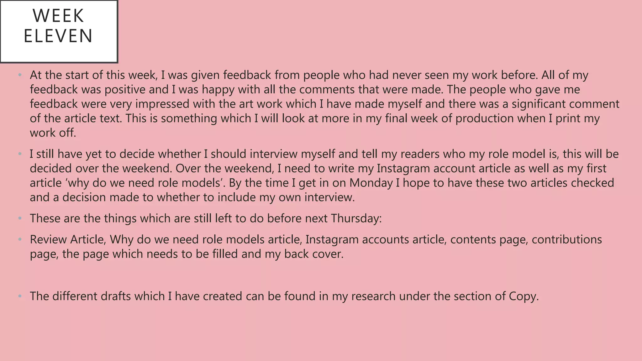 WEEK
ELEVEN
• At the start of this week, I was given feedback from people who had never seen my work before. All of my
feedback was positive and I was happy with all the comments that were made. The people who gave me
feedback were very impressed with the art work which I have made myself and there was a significant comment
of the article text. This is something which I will look at more in my final week of production when I print my
work off.
• I still have yet to decide whether I should interview myself and tell my readers who my role model is, this will be
decided over the weekend. Over the weekend, I need to write my Instagram account article as well as my first
article ‘why do we need role models’. By the time I get in on Monday I hope to have these two articles checked
and a decision made to whether to include my own interview.
• These are the things which are still left to do before next Thursday:
• Review Article, Why do we need role models article, Instagram accounts article, contents page, contributions
page, the page which needs to be filled and my back cover.
• The different drafts which I have created can be found in my research under the section of Copy.
 