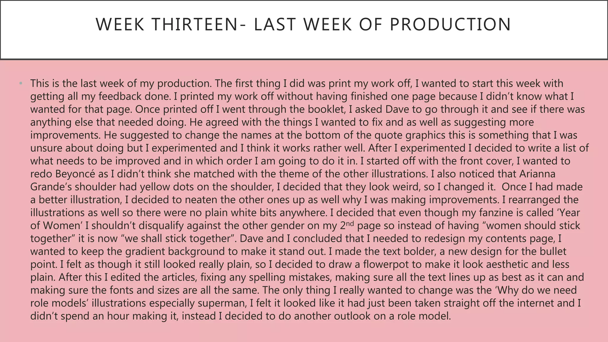WEEK THIRTEEN- LAST WEEK OF PRODUCTION
• This is the last week of my production. The first thing I did was print my work off, I wanted to start this week with
getting all my feedback done. I printed my work off without having finished one page because I didn’t know what I
wanted for that page. Once printed off I went through the booklet, I asked Dave to go through it and see if there was
anything else that needed doing. He agreed with the things I wanted to fix and as well as suggesting more
improvements. He suggested to change the names at the bottom of the quote graphics this is something that I was
unsure about doing but I experimented and I think it works rather well. After I experimented I decided to write a list of
what needs to be improved and in which order I am going to do it in. I started off with the front cover, I wanted to
redo Beyoncé as I didn’t think she matched with the theme of the other illustrations. I also noticed that Arianna
Grande’s shoulder had yellow dots on the shoulder, I decided that they look weird, so I changed it. Once I had made
a better illustration, I decided to neaten the other ones up as well why I was making improvements. I rearranged the
illustrations as well so there were no plain white bits anywhere. I decided that even though my fanzine is called ‘Year
of Women’ I shouldn’t disqualify against the other gender on my 2nd page so instead of having “women should stick
together” it is now “we shall stick together”. Dave and I concluded that I needed to redesign my contents page, I
wanted to keep the gradient background to make it stand out. I made the text bolder, a new design for the bullet
point. I felt as though it still looked really plain, so I decided to draw a flowerpot to make it look aesthetic and less
plain. After this I edited the articles, fixing any spelling mistakes, making sure all the text lines up as best as it can and
making sure the fonts and sizes are all the same. The only thing I really wanted to change was the ‘Why do we need
role models’ illustrations especially superman, I felt it looked like it had just been taken straight off the internet and I
didn’t spend an hour making it, instead I decided to do another outlook on a role model.
 