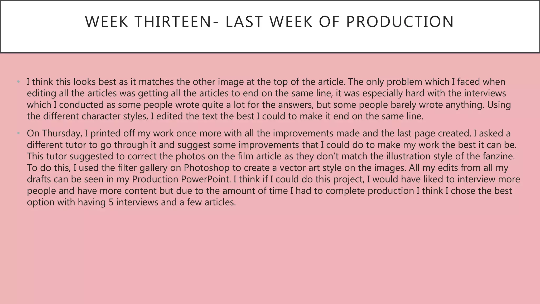 WEEK THIRTEEN- LAST WEEK OF PRODUCTION
• I think this looks best as it matches the other image at the top of the article. The only problem which I faced when
editing all the articles was getting all the articles to end on the same line, it was especially hard with the interviews
which I conducted as some people wrote quite a lot for the answers, but some people barely wrote anything. Using
the different character styles, I edited the text the best I could to make it end on the same line.
• On Thursday, I printed off my work once more with all the improvements made and the last page created. I asked a
different tutor to go through it and suggest some improvements that I could do to make my work the best it can be.
This tutor suggested to correct the photos on the film article as they don’t match the illustration style of the fanzine.
To do this, I used the filter gallery on Photoshop to create a vector art style on the images. All my edits from all my
drafts can be seen in my Production PowerPoint. I think if I could do this project, I would have liked to interview more
people and have more content but due to the amount of time I had to complete production I think I chose the best
option with having 5 interviews and a few articles.
 