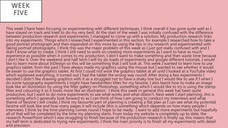 • This week I have been focusing on experimenting with different techniques. I think overall it has gone quite well as I
have stayed on track and tried to do my very best. At the start of the week I was initially confused with the difference
between production research and experiments, I managed to come up with a solution. My production research links
into my experiments. Things which I researched I experimented in this section, for example I researched how to take a
good portrait photograph and then expanded on this more by using the tips in my research and experimented with
taking portrait photographs. I think this was the major problem of this week as I just got really confused with and I
didn’t know what to create. I think I still need to work on creating more experiments as I want to have as much
experience as possible when it comes to my production. I don’t want to make something and then waste time because
I don’t like it. Over the weekend and half term I will try do loads of experiments and google different tutorials, I would
like to learn more about InDesign so this will be something that I will look at. This week I wanted to learn how to use
graphics tablet, from the past I have always made my graphics using the mouse but I wanted to see whether it would
be easier to use the graphics tablet. At first I could not work the graphics tablet at all until I looked at a YouTube video
which explained everything, it turned out I had the tablet the wrong way round! After doing a few experiments I
decided I didn’t like drawing graphics with it as a struggled not to have a shaky line but I would like to see if I when I
do some typography experiments I might have handwritten titles for my fanzine. I also learnt how to make an image
look like an illustration by using the filter gallery on Photoshop, something which I would like to try is using the stamp
filter and colouring it so it looks more like an illustration. I think this week in general this week has been quite
productive, but I want to do more experiments to see what works and what doesn’t. Next week I start planning, this is
something which I generally look forward to as I can think of how I am going to conduct my interviews and what
theme of fanzine I will create, I think my favourite part of planning is creating a flat plan as I can see what my potential
fanzine will look like and how many pages it will include (this is something which depends on how many people I
interview). I think by the time planning comes round I hope to be ready, I want to add more experiments but hopefully
all of that will be completed by the time my planning starts. From today my website is completely up to date, the
research PowerPoint which I was struggling to finish because of the production research is finally up, this means that
my half term is dedicated to trying new experiments. I think the main priority is to finish all my experiments with detail
and precision.
WEEK
FIVE
 