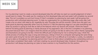 • For my planning I want to create a second developed idea this will help me reach an overall judgement of what I
would want to create. This week was for creating my first developed idea and next week I will complete my second
idea. This isn’t a problem as such but I know if I don’t complete my planning by next week I will be going into
production with unfinished planning work. To help my organisation for my planning stage, after every day I will
create a list on what I still need to do, hopefully by next Thursday this will be minimal. I think from the past I am
quite good at planning especially when I put my mind to it, I like the planning stage as I can plan everything and
what my product is going to look like as well as the features which my fanzine will include. I think the reason
behind me being good at planning is mainly because of my pagination, this is the first I complete in my planning
document because then I can imagine what the articles are going to be like as well as the colour theme, typography
and illustrations are going to be like. I think the difficult part of planning for me is writing the copy, I think the
whole process of writing the copy is long and strenuous, sitting in front of a computer and typing the same thing
can seem quite tiring for me but with regular breaks I hope it isn’t as difficult as it normally is. Luckily, my website is
all up to date so throughout my planning period I don’t have to think about completing any outstanding work as it
all has been completed. Next week, I will start creating my second developed idea. However, throughout my
production I will always be planning so I plan to have a section in my PowerPoint for this section.
WEEK SIX
 