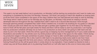WEEK
SEVEN
• This week is my last week before I am in production, on Monday I will be starting my production and I want to make sure
everything is completed by the time I hit Monday. However, I do think I am going to match this deadline as looking back
at all the work I have completed in the space of two days I believe that I am well planned and ready to start by Monday.
The things which I need to work on for Monday are my flat plans, on Monday I had aimed at creating a second
developed idea but throughout the day I realised that I didn’t need to do a second idea because I have enough
thorough planning already completed that I didn’t think I needed one, it wouldn’t do anything for my grade so I decided
that I would just add more detail into my first idea and get a spotless plan together for my first idea so for Monday I
have to finish off the flat plans and style sheets for these and then I will be ready to start my production. I am hoping
that my production schedule will keep me on track in my production as every week I am going to refer back and see
what my aim is for that week. I think this will be a good way on keeping my time management as if I put a week aside for
illustrations and another for my articles soon my whole product will be ready in the space of a few weeks. I think during
my production stages in the past sometimes my plans change or I have to alter something because it doesn’t look as
good as I thought it would be, this is why I want to refer back to my planning nearly every week to see how I have
planned this certain page with the fonts and colours. I will also keep track of anything that I change in my Problem
Solving PowerPoint as this will be good when it comes down to my evaluation. I have created my fanzine to look a
certain way and all those details are in my planning PowerPoint so I will refer back to this once or twice every week.
 