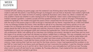 WEEK
ELEVEN
• I started off with creating my poems page, over the weekend I was thinking about what illustration I was going to
create to add with the poems. I was flicking through my Instagram and saw that an illustrator had created a light bulb
with a poem inside, this made me think of creating a lightbulb illustration with a black city. When I created this, the
only problem I faced was whether to add a background to the lightbulb. I didn’t want a solid background colour,
instead I wanted a gradient. I created a purple and blue gradient background. I used an A4 page in Photoshop and
added the lightbulb in the middle and typed the poems which I researched into the document. I was really happy
with the result of the poems page as it felt as though it matched with my theme. I exported this as a JPEG and added
it into my InDesign booklet document. I then decided to add all of my interviews and history articles of my role
models into an InDesign document, this worked really well as the week before I had created all the titles so I just
simply placed the title at the top of the page and used the columns to place my text. I didn’t want my work to be
hyphenated so I went onto paragraph styles and unticked the hyphenate box. I think this made my interviews look
very professional. While I was adding all my interviews into InDesign documents I decided to send Dave and my mum
the copies of my articles to get them all checked out before I added them in InDesign. This was completely new to me
as in all my projects before I was the only who checked them but I wanted to see if they could be made better with
someone else’s eyes and knowledge on the article. I’m glad I sent them emails at this point as by the time I had
completed the interviews, I could add the history articles into the documents. When I was adding the text into the
columns, I kept noticing that I had too much text for the three columns. I knew I had experienced this problem in my
last FMP so I went back to my theory work and figured out how I overcame this problem. I used the character window
to make my text scrunch up so it can fit it all in, I don’t think this is very noticeable but I will find out next Thursday
when I print my work off and look for any mistakes. By Thursday afternoon, I had created all the role model articles
and history articles that I wanted to get done.
 
