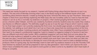 • This week was mainly focused on my research. I started with finding things about feminist theories to use in my
analysis. This was most of Monday morning when I was in the library trying to find different books which had
something about feminist theories. I ended up finding the book ‘Feminist film theory’ by Sue Thornham. There was a
chapter in there from Laura Mulvey explaining the Male Gaze, this was incredibly useful as I want to have the best
research I can do as this is normally my weakness on projects. I then started googling feminist fanzines, I came
across a fanzine called ‘Debate’, and this was created by Auckland university students every two weeks they create a
new fanzine on different subjects. This definitely caught my eye as it was the type of layout which I want to create
for my final major project. I am currently analysing the front cover, two double page spreads, a contents page and
the website. I am adding as much detail into it as I can so I have only researched one existing product at the time
being but I hope to analyse 3 existing products and hopefully more. After I have completed this existing product I
then want to try research a professional magazine, I want to research a magazine instead of a fanzine to see how
they are different and which style I prefer. With a published magazine I will most likely find out more about the
brand and what audience it appeals to rather than guessing that I have had to do with ‘Debate’. Looking back over
the past two days, I would have hoped I would have created more work than I have done, but when you take into
account that I had been to the library on Monday for most of the day and how I want to make a detailed existing
products I think it is going okay. By next Monday I want to start with my audience research so by the Thursday I will
have finished my research and will be prepared to start my idea generation. I don’t think I can improve the work
which I have completed this week, I just want to work quicker so when I come to my deadline I don’t have loads of
things to complete.
WEEK
TWO
 