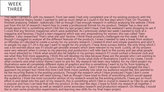 • This week I carried on with my research. From last week I had only completed one of my existing products with the
help of feminist theory books. I wanted to add as much detail as I could in the few days which I had. On Thursday, I
finished analysing ‘Debate’, realistically I felt as though I had enough research in without analysing the website. I think
just from this bit of research I learnt how to create a professional format for my product, ‘Debate’ has a clear and
simple layout this is something which I felt like my last project didn’t have. Over the weekend I went shopping to see if
I could find any feminist magazines which were published. As I previously stated last week I wanted to look at a
magazine and fanzines, I found a teen magazine which was very empowering for women, this was called ‘Teen
Breathe’. I also researched ‘That’s what she said’ fanzine. I think these products challenged me this week, I felt as
though I struggled to analyse all the different features of the products, I knew I needed to take a break from analysis
on Monday so I decided to create a survey for my primary research. I created 8 short and simple questions and sent it
to people my age (17-24 is the age I want to target for my product). I have done surveys before, the only thing which I
was a bit worried about was if I would get sensible answers which were relevant to my work. Luckily, all my answers
were very relevant when it comes to my planning and production I will refer back to the survey and see what people
are more attracted to. I think what would also be helpful in my primary research if I could contact a feminist club and
see what they find more appealing, I think this will develop my idea because these are the people who I am wanting to
appeal to. From the 3 existing products I have looked at, I know what style of illustrations I want to try create, I know
what contents and what colour theme I want to aim for. My research has been very helpful, for my client project my
illustrations were all completely different styles of graphics and this is something I want to try fix, from looking at
different fanzines with art work in, I know what I want to achieve. I don’t think my research has changed the way I
approach my project but I think this time I will think more carefully into what my audience would like, this seemed to
be the recurring theme in the existing products. Through the research which I have produced I hope I don’t come
across any problems which will need solving, I feel as though I have tried to think of everything which would appeal
the audience. I think the most successful section of my research would be the existing products, I have put so much
effort in and detail into this part of my research, this is something which I feel is crucial in research as I like to see what
is popular and how I can beat that with my product. In the next few days, I hope to finish my research all together, I
have to write up my survey as well as research some secondary research and production research. On Monday, I would
like to start some production experiments and learning new skills for my final major project.
WEEK
THREE
 
