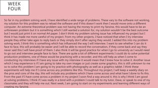 • So far in my problem solving work, I have identified a wide range of problems. These vary to the software not working,
my solution for this problem was to reload the software and if this doesn’t work then I would move onto a different
computer. An extreme theoretical problem was not having the money to print my fanzine, this would have to be an
unforeseen problem but it is something which I still wanted a solution for, my solution wouldn’t be the best outcome
but I would just print it on normal A4 paper. I don’t think my problem solving issue has influenced my project but I
think it has made me more careful of my project. From my other projects, I have noticed that when I try interview
people they either take ages to reply back or they simply don’t after saying they would. I added this into my problem
solving work, I think this is something which has influenced the way I will interview. I want to see whether I can do it
face to face, this will probably be easier and I will be able to record the conversation, if they come back and say they
never said this I will have proof of them. I also think it will be good practice for when I go to university as I would need
to go out and interview people face to face. There are quite a lot of different experiments I could do to solve potential
production problems, one of these would be practicing with a recorder, and this will help as when I come to
conducting my interviews if I have any issue with my interview it would mean that I knew how to solve it. Another issue
which I may experience is if I am going to take my own images or just create some graphics, this is still unknown to me
so to solve this problem I am going to try practice with photography as well as a graphics tablet. I think these
experiments will help me if I come across any problems like this. Throughout my project, I will keep a weekly diary on
the pros and cons of the day, this will include any problems which I have come across and what have I done to fix this.
From the past if I have come across a problem in my project I soon find a way around it, this is why I think I am good
at solving problems. I think if I was really in a bind with a problem I could talk to my tutor, Dave, or speak to one of my
classmates and they will help me out. Next week, I am going to start on my experiments and learning different ways of
creating my fanzine.
WEEK
FOUR
 