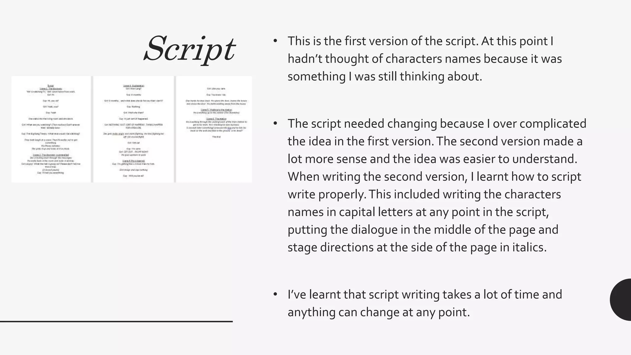 Script • This is the first version of the script.At this point I
hadn’t thought of characters names because it was
something I was still thinking about.
• The script needed changing because I over complicated
the idea in the first version.The second version made a
lot more sense and the idea was easier to understand.
When writing the second version, I learnt how to script
write properly.This included writing the characters
names in capital letters at any point in the script,
putting the dialogue in the middle of the page and
stage directions at the side of the page in italics.
• I’ve learnt that script writing takes a lot of time and
anything can change at any point.
 