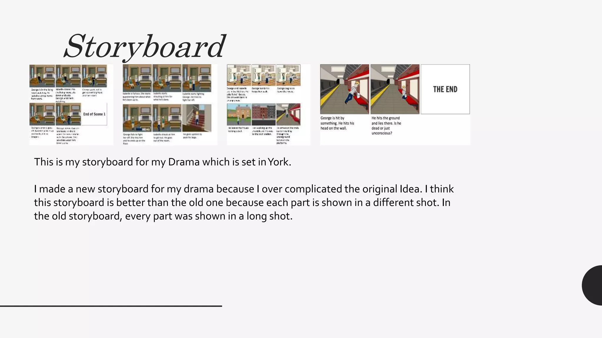 Storyboard
This is my storyboard for my Drama which is set inYork.
I made a new storyboard for my drama because I over complicated the original Idea. I think
this storyboard is better than the old one because each part is shown in a different shot. In
the old storyboard, every part was shown in a long shot.
 