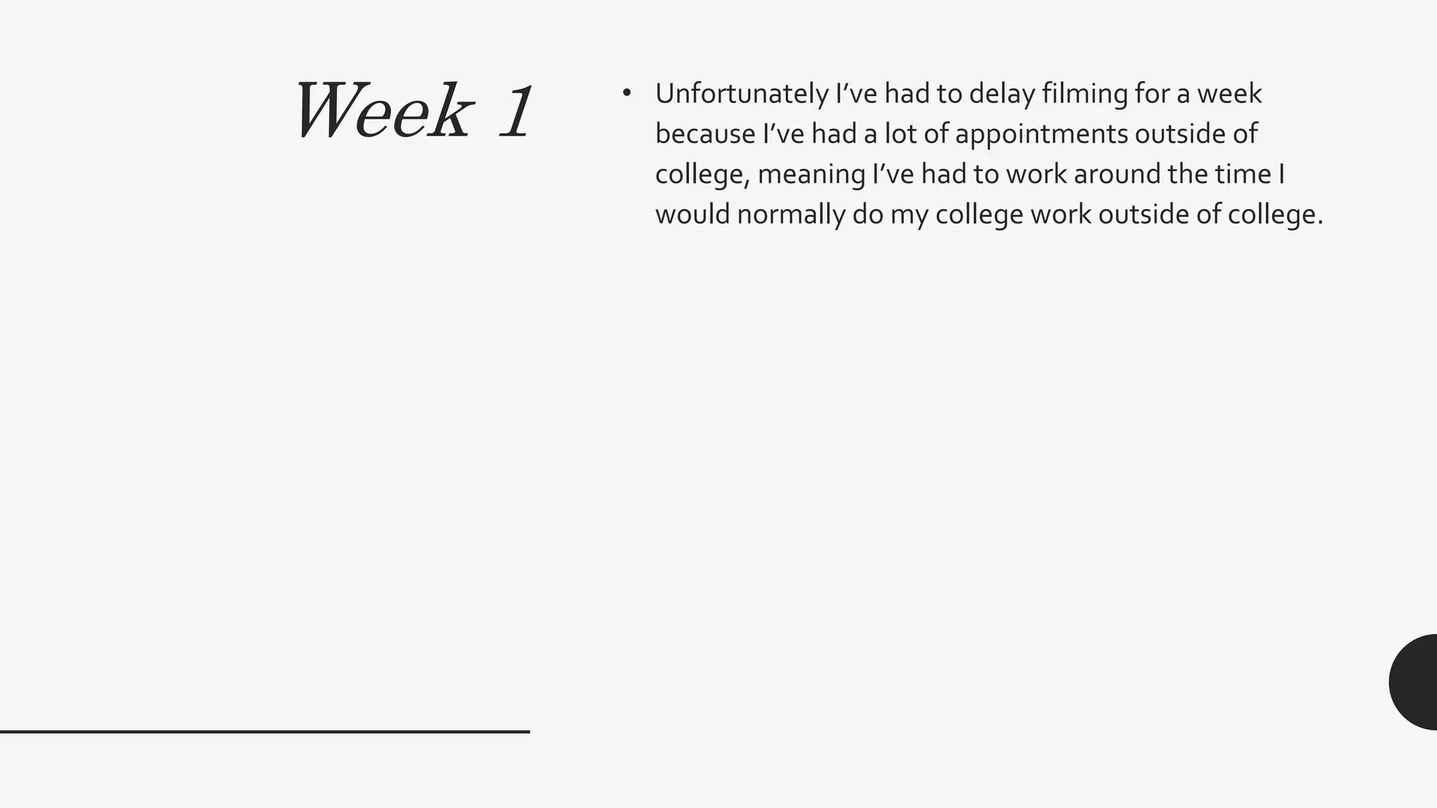 Week 1 • Unfortunately I’ve had to delay filming for a week
because I’ve had a lot of appointments outside of
college, meaning I’ve had to work around the time I
would normally do my college work outside of college.
 