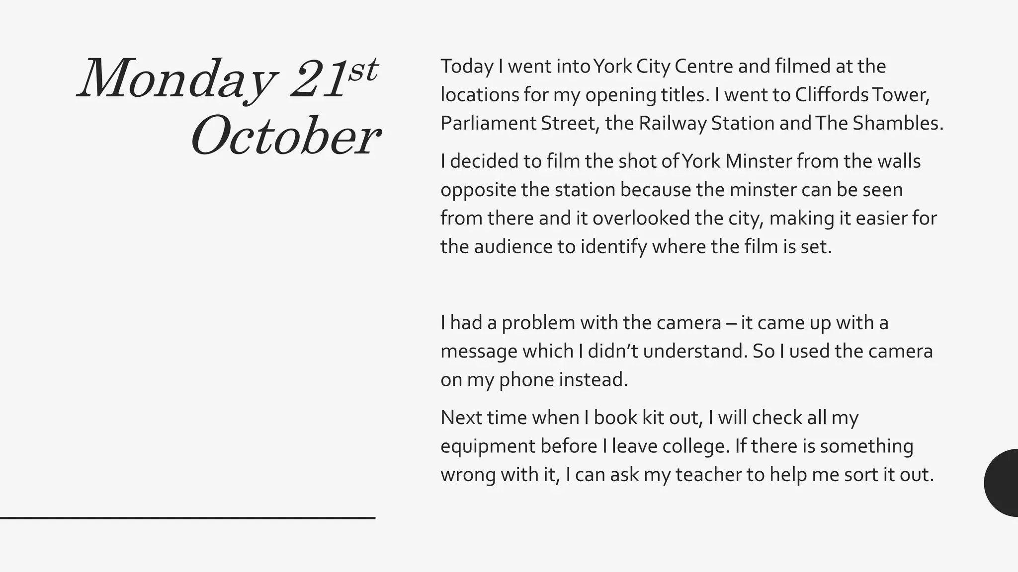 Monday 21st
October
Today I went intoYork City Centre and filmed at the
locations for my opening titles. I went to CliffordsTower,
Parliament Street, the Railway Station andThe Shambles.
I decided to film the shot ofYork Minster from the walls
opposite the station because the minster can be seen
from there and it overlooked the city, making it easier for
the audience to identify where the film is set.
I had a problem with the camera – it came up with a
message which I didn’t understand. So I used the camera
on my phone instead.
Next time when I book kit out, I will check all my
equipment before I leave college. If there is something
wrong with it, I can ask my teacher to help me sort it out.
 