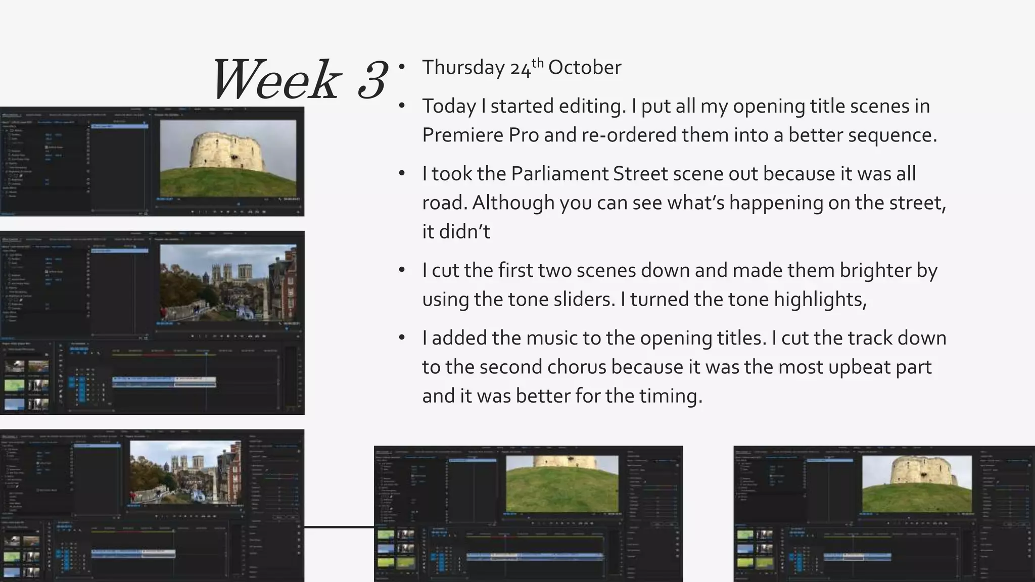 Week 3 • Thursday 24th October
• Today I started editing. I put all my opening title scenes in
Premiere Pro and re-ordered them into a better sequence.
• I took the Parliament Street scene out because it was all
road.Although you can see what’s happening on the street,
it didn’t
• I cut the first two scenes down and made them brighter by
using the tone sliders. I turned the tone highlights,
• I added the music to the opening titles. I cut the track down
to the second chorus because it was the most upbeat part
and it was better for the timing.
 