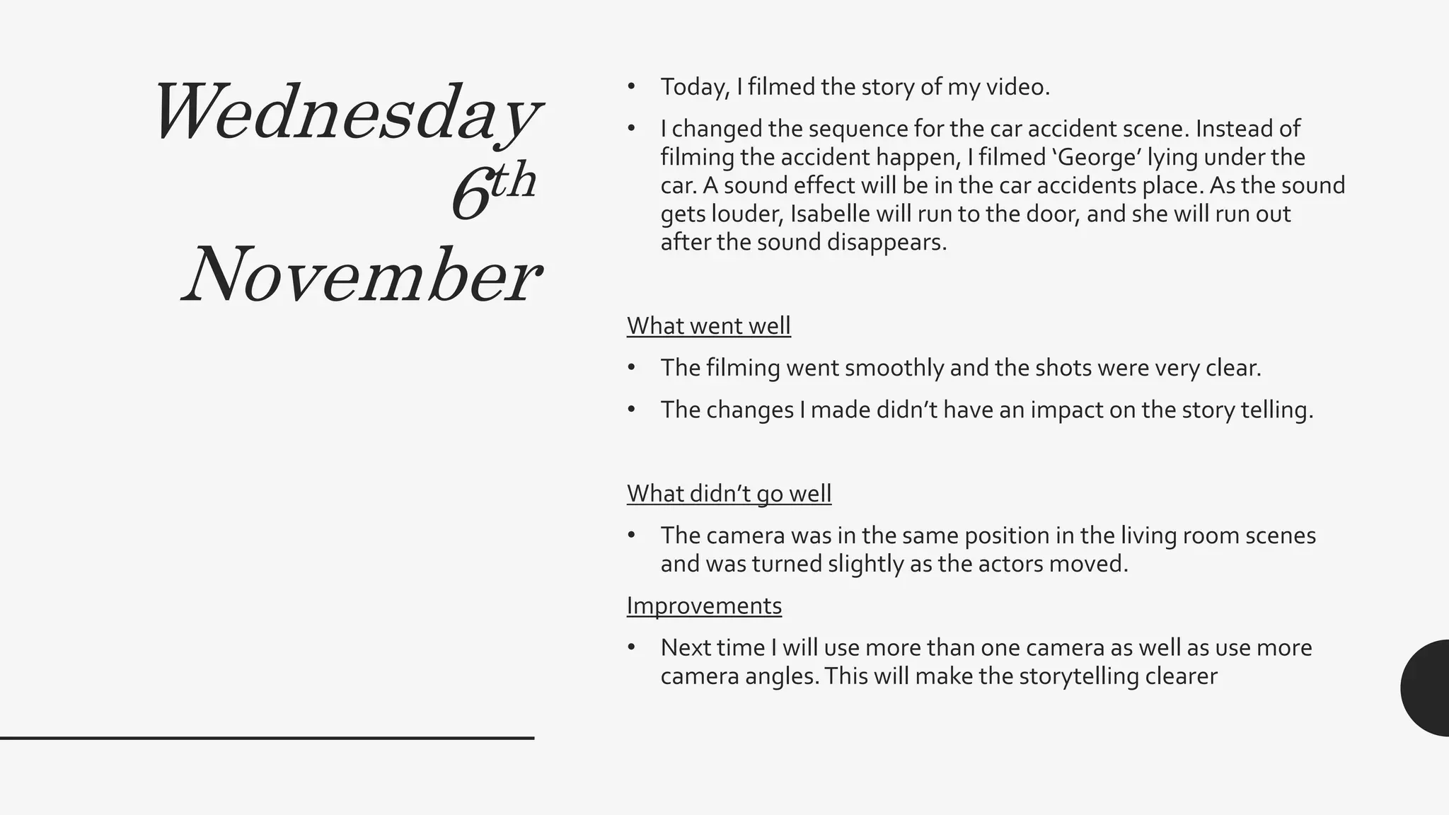 Wednesday
6th
November
• Today, I filmed the story of my video.
• I changed the sequence for the car accident scene. Instead of
filming the accident happen, I filmed ‘George’ lying under the
car. A sound effect will be in the car accidents place. As the sound
gets louder, Isabelle will run to the door, and she will run out
after the sound disappears.
What went well
• The filming went smoothly and the shots were very clear.
• The changes I made didn’t have an impact on the story telling.
What didn’t go well
• The camera was in the same position in the living room scenes
and was turned slightly as the actors moved.
Improvements
• Next time I will use more than one camera as well as use more
camera angles.This will make the storytelling clearer
 