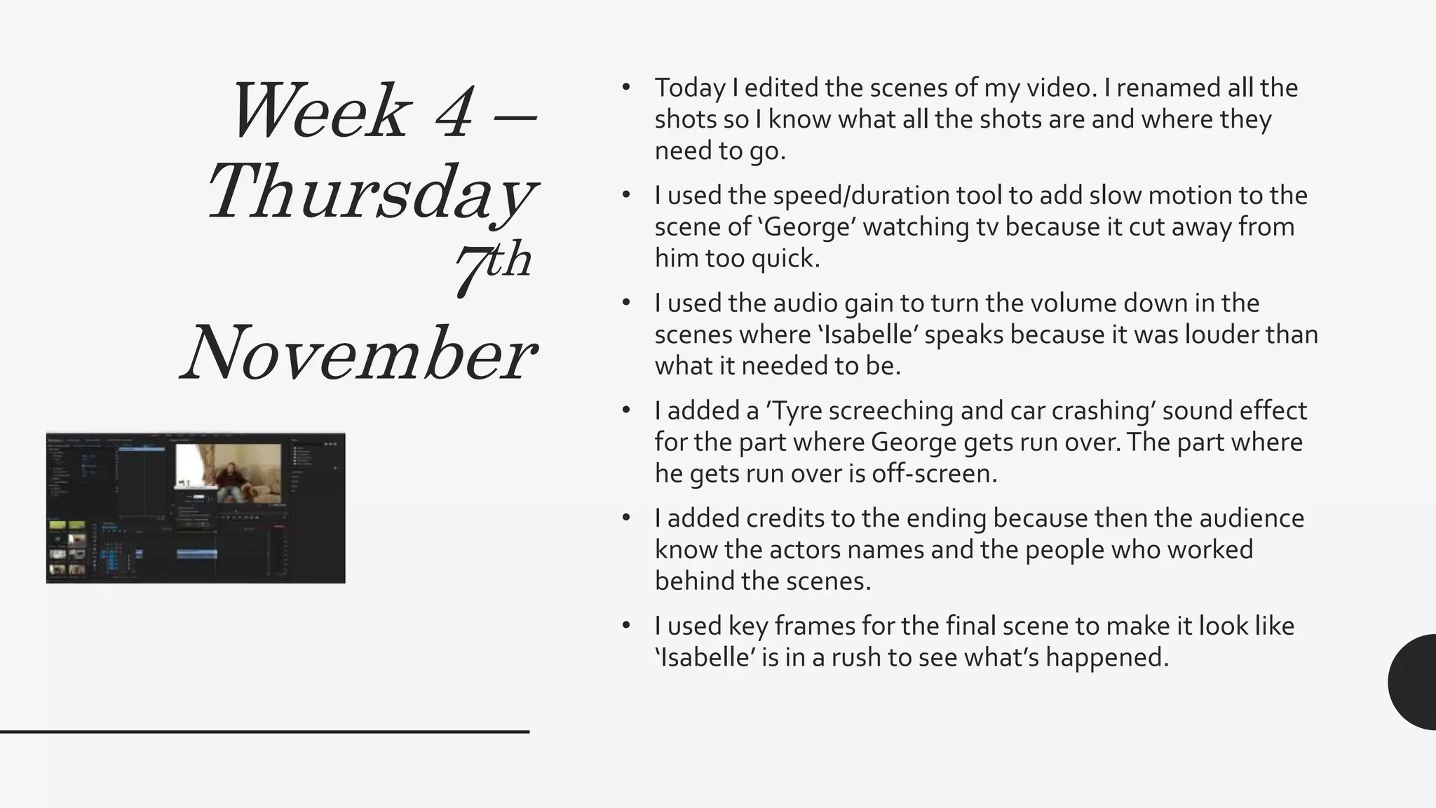 Week 4 –
Thursday
7th
November
• Today I edited the scenes of my video. I renamed all the
shots so I know what all the shots are and where they
need to go.
• I used the speed/duration tool to add slow motion to the
scene of ‘George’ watching tv because it cut away from
him too quick.
• I used the audio gain to turn the volume down in the
scenes where ‘Isabelle’ speaks because it was louder than
what it needed to be.
• I added a ’Tyre screeching and car crashing’ sound effect
for the part where George gets run over.The part where
he gets run over is off-screen.
• I added credits to the ending because then the audience
know the actors names and the people who worked
behind the scenes.
• I used key frames for the final scene to make it look like
‘Isabelle’ is in a rush to see what’s happened.
 